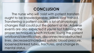 V
The nurse who will assist with patient transfers
ought to be knowledgeable, skilled, and trained.
Transferring a patient causes a lot of physiologic
changes that could put the patient at risk. Adverse
events are also expected if you're not following the
proper techniques which include: losing the patient
wristband/identification, disconnected/obstructed
lines, decreased/increased systolic blood pressure,
loosened/kinked tubes, fractures, and change in
mental status.
CONCLUSION
 