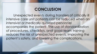 V
Unexpected events during transfers of critically ill
intensive care unit patients can be reduced when an
intensivist or medically qualified personnel
accompanies the patient. The use of standardization
of procedures, checklists, and good team training
reduces the risk of unexpected events, improving the
patient’s safety, and lowering the complications.
CONCLUSION
 