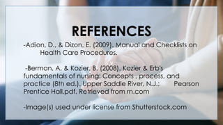 V
REFERENCES
-Adion, D., & Dizon, E. (2009). Manual and Checklists on
Health Care Procedures.
-Berman, A, & Kozier, B. (2008). Kozier & Erb's
fundamentals of nursing: Concepts , process, and
practice (8th ed.). Upper Saddle River, N.J.: Pearson
Prentice Hall.pdf. Retrieved from rn.com
-Image(s) used under license from Shutterstock.com
 