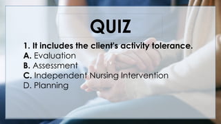 V
QUIZ
1. It includes the client's activity tolerance.
A. Evaluation
B. Assessment
C. Independent Nursing Intervention
D. Planning
 