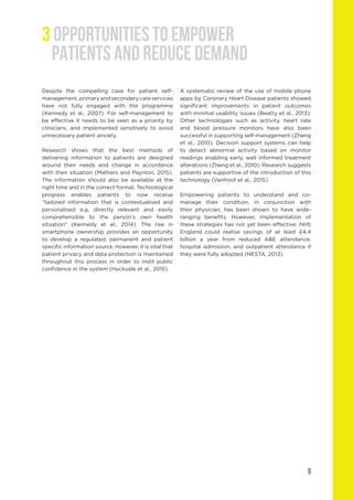 Despite the compelling case for patient self-
management, primary and secondary care services
have not fully engaged with the programme
(Kennedy et al., 2007). For self-management to
be effective it needs to be seen as a priority by
clinicians, and implemented sensitively to avoid
unnecessary patient anxiety.
Research shows that the best methods of
delivering information to patients are designed
around their needs and change in accordance
with their situation (Mathers and Paynton, 2015).
The information should also be available at the
right time and in the correct format. Technological
progress enables patients to now receive
“tailored information that is contextualised and
personalised e.g. directly relevant and easily
comprehensible to the person’s own health
situation” (Kennedy et al., 2014). The rise in
smartphone ownership provides an opportunity
to develop a regulated, permanent and patient
specific information source. However, it is vital that
patient privacy and data protection is maintained
throughout this process in order to instil public
confidence in the system (Huckvale et al., 2015).
A systematic review of the use of mobile phone
apps by Coronary Heart Disease patients showed
significant improvements in patient outcomes
with minimal usability issues (Beatty et al., 2013).
Other technologies such as activity, heart rate
and blood pressure monitors have also been
successful in supporting self-management (Zheng
et al., 2010). Decision support systems can help
to detect abnormal activity based on monitor
readings enabling early, well informed treatment
alterations (Zheng et al., 2010). Research suggests
patients are supportive of the introduction of this
technology (Vanhoof et al., 2015).
Empowering patients to understand and co-
manage their condition, in conjunction with
their physician, has been shown to have wide-
ranging benefits. However, implementation of
these strategies has not yet been effective. NHS
England could realise savings of at least £4.4
billion a year from reduced A&E attendance,
hospital admission, and outpatient attendance if
they were fully adopted (NESTA, 2013).
9
3 OPPORTUNITIES TO EMPOWER
PATIENTS AND REDUCE DEMAND
 