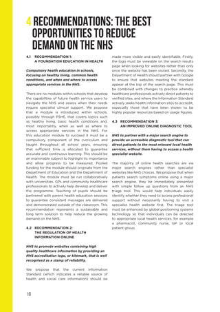 10
4 RECOMMENDATIONS: THE BEST
OPPORTUNITIES TO REDUCE
DEMAND ON THE NHS
4.1	 RECOMMENDATION 1:
	 A FOUNDATION EDUCATION IN HEALTH
Compulsory health education in schools,
focusing on healthy living, common health
conditions, and when and where to access
appropriate services in the NHS.
There are no modules within schools that develop
the capabilities of future health service users to
navigate the NHS and assess when their needs
require specialist clinical support. We propose
that a module is introduced within schools,
possibly through PSHE, that covers topics such
as healthy living, basic health conditions and,
most importantly, when as well as where to
access appropriate services in the NHS. For
this education module to succeed it must be a
compulsory component of the curriculum and
taught throughout all school years, ensuring
that sufficient time is allocated to guarantee
accurate and continuous learning. This should be
an examinable subject to highlight its importance
and allow progress to be measured. Pooled
funding for the module should originate from the
Department of Education and the Department of
Health. The module must be run collaboratively
with universities, GPs and community healthcare
professionals to actively help develop and deliver
the programme. Teaching of pupils should be
partnered with parent health education sessions
to guarantee consistent messages are delivered
and demonstrated outside of the classroom. This
recommendation represents a sustainable and
long term solution to help reduce the growing
demand on the NHS.
4.2	 RECOMMENDATION 2:
	 THE REGULATION OF HEALTH 			
	 INFORMATION ONLINE
NHS to promote websites containing high
quality healthcare information by providing an
NHS accreditation logo, or kitemark, that is well
recognised as a stamp of reliability.
We propose that the current Information
Standard (which indicates a reliable source of
health and social care information) should be
made more visible and easily identifiable. Firstly,
the logo must be viewable on the search results
page when looking for websites rather than only
once the website has been visited. Secondly, the
Department of Health should partner with Google
to ensure that websites meeting the standard
appear at the top of the search page. This must
be combined with changes to practice whereby
healthcare professionals actively direct patients to
verified sites, and where the Information Standard
actively seeks health information sites to accredit,
especially those that have been shown to be
highly popular resources based on usage figures.
4.3	 RECOMMENDATION 3:
	 AN IMPROVED ONLINE DIAGNOSTIC TOOL
NHS to partner with a major search engine to
provide an accessible diagnostic tool that can
direct patients to the most relevant local health
services, without them having to access a health
specialist website.
The majority of online health searches are via
major search engines rather than specialist
websites like NHS choices. We propose that when
patients search symptoms online using a major
search engine, they be immediately presented
with simple follow up questions from an NHS
triage tool. This would help individuals easily
identify whether they need to access professional
support without necessarily having to visit a
specialist health website first. The triage tool
must be enhanced by global positioning systems
technology so that individuals can be directed
to appropriate local health services, for example
a pharmacist, community nurse, GP or local
patient group.
 