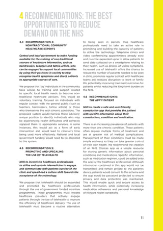 11
4.4	 RECOMMENDATION 4:
	 NON-TRADITIONAL COMMUNITY 			
	 HEALTHCARE EXPERTS			
Central and local government to make funding
available for the training of non-traditional
sources of healthcare information, such as
hairdressers, teachers and tattoo artists, who
can be engaged to support local communities
by using their positions in society to help
recognise health symptoms and direct patients
to appropriate sources of care.
We propose that ‘lay’ individuals in the community
have access to training and support related
to specific local health needs to become non-
traditional healthcare advisors. This would be
voluntary training, focused on individuals with
regular contact with the general public (such as
teachers, hairdressers, tattoo artists) or those
who themselves live with chronic conditions. The
proposed system would harness these advisors’
unique position to identify individuals who may
be experiencing health difficulties and correctly
signpost them to appropriate services. In some
instances, this would act as a form of early
intervention and would lead to clinician’s time
being used more effectively. National and local
government funding would need to be allocated
to this system.
4.5	 RECOMMENDATION 5:
	 PROMOTING AND UPSCALING
	 THE USE OF TELEHEALTH
NHS to incentivise healthcare professionals
to utilise and upscale telemedicine to engage
and communicate with patients outside of the
clinic and spearhead a culture shift towards the
acceptance of the technology.
We propose that telehealth should be expanded
and promoted by healthcare professionals
through the use of government funded incentive
programmes. These programmes must reward
healthcare providers that actively engage
patients through the use of telehealth to improve
the efficiency of healthcare delivery. The use of
telehealth must become a routine alternative
to being seen in person, thus healthcare
professionals need to take an active role in
promoting and building the capacity of patients
to utilise the technology. Telephone clinics and
video conferencing appointments already exist
and must be expanded upon to allow patients to
send data collected on a smartphone relating to
their health, such as photos of visible symptoms.
Increased use of telehealth offers the chance to
reduce the number of patients needed to be seen
in clinic, promotes regular contact with healthcare
teams and reduces disruption to work or family
life, potentially improving treatment outcomes for
patients whilst reducing the long-term burden on
the NHS.
4.6	 RECOMMENDATION 6:
	 THE APP’Y PATIENT
NHS to create a safe and user-friendly
consultation app that provides the patient
with specific information about their
consultations, condition and medication.
There is an increasing prevalence of patients with
more than one chronic condition. These patients
often require multiple forms of treatment and
are at greater risk of medical complications.
Management of their conditions must be made
simple and easy so they can take greater control
of their own health. We recommend the creation
of an NHS Choices app as a simple resource
for storing generic information about personal
conditions and medications. Specific information,
such as medication regimen, could be added onto
the app by the healthcare professional. Although
information contained in this app would not be
transmitted and remain private to the patient’s
device, patients would consent to this scheme and
the app would be password protected to ensure
privacy and data protection was maintained.
This would enable quick and secure access to
health information, while potentially increasing
medication adherence and personal knowledge
of relevant health conditions.
4 RECOMMENDATIONS: THE BEST
OPPORTUNITIES TO REDUCE
DEMAND ON THE NHS
 