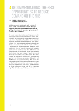 12
4 RECOMMENDATIONS: THE BEST
OPPORTUNITIES TO REDUCE
DEMAND ON THE NHS
4.7	 RECOMMENDATION 7:
	 THE EQUIPPED PATIENT
NHS to empower patients to take control of
their health and chronic conditions through
tailored education, joint care planning and by
giving them the tools to measure, monitor and
manage their conditions.
It is well known that patients with chronic health
conditions put considerable demand on the NHS.
As such, we propose that patients with a chronic
condition should be offered the basic tools to
measure, monitor and manage their own health,
where they have suitable capacity, so they can
take a more active role in their health condition.
The healthcare professional must therefore have
dedicated time to educate the patient, to agree
goals and co-create a care plan. Education will
include how to use simple tools and available
technology that can measure vital signs and
take other condition-relevant readings. This data
should be inputted by patients into an interactive
portal that clinicians can access. Education will
be followed up by patient surveys that assess the
individual’s understanding of their condition, when
and where to seek clinical support, and whether
they would be able to give advice to a friend with
a similar condition. In the long term, this could
significantly reduce avoidable appointments.
 