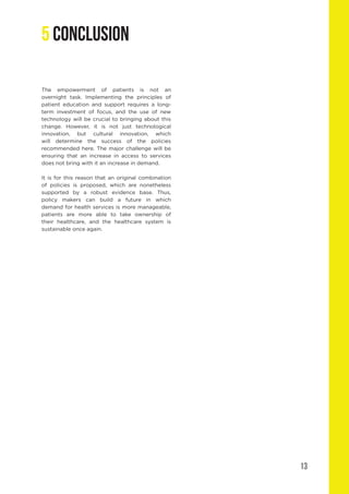 13
The empowerment of patients is not an
overnight task. Implementing the principles of
patient education and support requires a long-
term investment of focus, and the use of new
technology will be crucial to bringing about this
change. However, it is not just technological
innovation, but cultural innovation, which
will determine the success of the policies
recommended here. The major challenge will be
ensuring that an increase in access to services
does not bring with it an increase in demand.
It is for this reason that an original combination
of policies is proposed, which are nonetheless
supported by a robust evidence base. Thus,
policy makers can build a future in which
demand for health services is more manageable,
patients are more able to take ownership of
their healthcare, and the healthcare system is
sustainable once again.
5 CONCLUSION
 