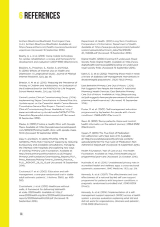 14
6 REFERENCES
Anthem BlueCross BlueShield. Find Urgent Care
(n.d.). Anthem BlueCross BlueShield. Available at:
https://www.anthem.com/health-insurance/quickcare/
urgentcare (Accessed: 16 September 2016).
Beatty, A. L. et al. (2013) ‘Using mobile technology
for cardiac rehabilitation: a review and framework for
development and evaluation’ (2047-9980 (Electronic)).
Bessière, K., Pressman, S., Kiesler, S. and Kraut,
R. (2010) ‘Effects of Internet Use on Health and
Depression: A Longitudinal Study’, Journal of Medical
Internet Research, 12(1), pp. e6.
Briesch, A. M. et al. (2010) ‘Reducing the Prevalence of
Anxiety in Children and Adolescents: An Evaluation of
the Evidence Base for the FRIENDS for Life Program’,
School Mental Health, 2(4), pp. 155-165.
Central London Clinical Commissioning Group. (2014)
Implementing Skype Consultations in General Practice,
Update report on the Cavendish Health Centre Remote
Consultation Service Pilot Project: Central London
Clinical Commissioning Group. Available at: http://
www.centrallondonccg.nhs.uk/media/24178/CLCCG-
Cavendish-Skype-pilot-interim-report.pdf (Accessed:
16 September 2016).
Clarke, K. (2010) Finding a Health Clinic with Google
Maps. Available at: http://googlemapsmania.blogspot.
com/2010/07/finding-health-clinic-with-google-maps.
html (Accessed: 16 September 2016).
Clay, H. and Stern, R. (2015) MAKING TIME IN
GENERAL PRACTICE Freeing GP capacity by reducing
bureaucracy and avoidable consultations, managing
the interface with hospitals and exploring new ways
of working: Primary Care Foundation. Available at:
http://www.primarycarefoundation.co.uk/images/
PrimaryCareFoundation/Downloading_Reports/PCF_
Press_Releases/Making-Time-in_General_Practice_
FULL_REPORT_28_10_15.pdf (Accessed: 16 September
2016).
Couturaud, F. et al. (2002) ‘Education and self-
management: a one-year randomized trial in stable
adult asthmatic patients’, J Asthma, 39(6), pp. 493-
500.
Cruickshank, J. et al. (2010) Healthcare without
walls, A framework for delivering telehealth
at scale. 2020Health. Available at: http://
www.2020health.org/dms/2020health/downloads/
reports/2020telehealthLOW.pdf (Accessed: 16
September 2016).
Department of Health. (2012) Long Term Conditions
Compendium of Information. Department of Health.
Available at: https://www.gov.uk/government/uploads/
system/uploads/attachment_data/file/216528/
dh_134486.pdf (Accessed: 16 September 2016).
Digital Health. (2006) Existing ICT underused, Royal
Society finds: Digital Health. Available at: http://www.
digitalhealth.net/news/22290/existing-ict-underused-
royal-society-finds (Accessed: 16 September 2016).
Eakin, E. G. et al. (2002) ‘Reaching those most in need:
a review of diabetes self-management interventions in
disadvantaged populations’. (1520-7552 (Print)).
East Berkshire Primary Care Out of Hours. ( 2015)
Poll Suggests Few People Are Aware Of Additional
Pharmacy Health Services: East Berkshire Primary
Care Out of Hours. Available at: http://ebpcooh.org.
uk/poll-suggests-few-people-are-aware-of-additional-
pharmacy-health-services/ (Accessed: 16 September
2016).
Foster, G. et al. (2007) ‘Self-management education
programmes by lay leaders for people with chronic
conditions’, (1469-493X (Electronic)).
Gann, B. (2012) ‘Giving patients choice and control:
health informatics on the patient journey’, (2364-0502
(Electronic)).
Hagan, P. (2015) The True Cost of Medication
non-adherence: Let’s Take Care of It. Available
at: http://www.letstakecareofit.com/wp-content/
uploads/2015/10/The-True-Cost-of-Medication-Non-
Adherence-Report.pdf (Accessed: 16 September 2016).
Health Foundation. Year of Care (n.d.): The Health
Foundation. Available at: http://www.health.org.uk/
programmes/year-care (Accessed: 25 October 2016).
Huckvale, K. et al. (2015) ‘Unaddressed privacy risks in
accredited health and wellness apps: a cross-sectional
systematic assessment’, BMC Medicine, 13(1), pp. 214.
Kennedy, A. et al. (2007) ‘The effectiveness and cost
effectiveness of a national lay-led self care support
programme for patients with long-term conditions: a
pragmatic randomised controlled trial’, (0143-005X
(Print)).
Kennedy, A. et al. (2014) ‘Implementation of a self-
management support approach (WISE) across a health
system: a process evaluation explaining what did and
did not work for organisations, clinicians and patients’,
(1748-5908 (Electronic)).
 