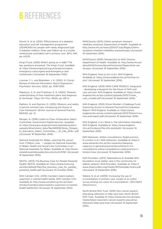 15
Khunti, K. et al. (2012) ‘Effectiveness of a diabetes
education and self management programme
(DESMOND) for people with newly diagnosed type
2 diabetes mellitus: three year follow-up of a cluster
randomised controlled trial in primary care’, BMJ, 344,
pp. e2333.
King’s Fund. (2016) What’s going on in A&E? The
key questions answered: The King’s Fund. Available
at: https://www.kingsfund.org.uk/projects/urgent-
emergency-care/urgent-and-emergency-care-
mythbusters (Accessed: 16 September 2016).
Lissman, T. L. and Boehnlein, J. K. (2001) ‘A Critical
Review of Internet Information About Depression’.
Psychiatric Services, 52(8), pp. 1046-1050.
Makaryus, A. N. and Friedman, E. A. (2005) ‘Patients’
understanding of their treatment plans and diagnosis
at discharge’. Mayo Clin Proc, 80(8), pp. 991-4.
Mathers, N. and Paynton, D. (2015) ‘Rhetoric and reality
in person-centred care: introducing the House of
Care framework’, British Journal of General Practice,
66(642), pp. 12.
Morgan, N. (2016) Letter to Chair of Education Select
Committee: Government Digital Services. Available
at: https://www.gov.uk/government/uploads/system/
uploads/attachment_data/file/499338/Nicky_Morgan_
to_Education_Select_Committee_-_10_Feb_2016--.pdf
(Accessed: 16 September 2016).
National Assembly for Wales. Learning the Lesson
from 3 Million Lives – Update for National Assembly
of Wales, Health and Social Care Committee (n.d.):
National Assembly for Wales. Available at: http://www.
senedd.assembly.wales/documents/s43139/ (Accessed:
16 September 2016).
NESTA. (2013) The Business Case for People Powered
Health: NESTA. Available at: https://www.nesta.org.
uk/sites/default/files/the_business_case_for_people_
powered_health.pdf (Accessed: 25 October 2016).
NHS Camden CCG. (2016) Camden’s black barbers:
supermen in mental health battle. NHS Camden CCG.
Available at: http://www.camdenccg.nhs.uk/news-
articles/Camdens-black-barbers-supermen-in-mental-
health-battle.htm (Accessed: 16 September 2016).
NHSChoices (2015) Online symptom checkers’
reliability assessed: Department of Health. Available at:
http://www.nhs.uk/news/2015/07July/Pages/Online-
symptom-checkers-reliability-assessed.aspx (Accessed:
16 September 2016).
NHSChoices (2016) Introduction to NHS Choices:
Department of Health. Available at: http://www.nhs.uk/
aboutNHSChoices/aboutnhschoices/Pages/what-we-
do.aspx (Accessed: 16 September 2016).
NHS England. How to join (n.d.): NHS England.
Available at: https://www.england.nhs.uk/tis/how-to-
join/ (Accessed: 16 September 2016).
NHS England. (2016) NEW CARE MODELS: Vanguards
- developing a blueprint for the future of NHS and
care services: NHS England. Available at: https://www.
england.nhs.uk/wp-content/uploads/2015/11/new_
care_models.pdf (Accessed: 16 September 2016).
NHS England. (2015) Prime Minister’s Challenge Fund:
Improving Access to General PracticeFirst Evaluation
Report: NHS England. Available at: https://www.
england.nhs.uk/wp-content/uploads/2015/10/pmcf-wv-
one-eval-report.pdf (Accessed: 16 September 2016).
NHS England. (n.d.) What is The Information Standard.
NHS England. Available at: https://www.england.
nhs.uk/tis/about/the-info-standard/ (Accessed: 16
September 2016).
NHS Networks. Online consultations, Rydal practice,
N London (n.d.): NHS Networks. Available at: https://
www.networks.nhs.uk/nhs-networks/releasing-
capacity-in-general-practice/documents/2-2-e-
consultations-online-consultations-rydal-practice-n-
london/view (Accessed: 16 September 2016).
NHS Providers. (2015) Telemedicine at Airedale NHS
foundation trust: better care in the community for
elderly patients: NHS Providers. Available at: https://
www.nhsproviders.org/media/1817/airedale-final-e.pdf
(Accessed: 16 September 2016).
Nijland, N. et al. (2009) ‘Increasing the use of
e-consultation in primary care: results of an online
survey among non-users of e-consultation’, (1872-8243
(Electronic)).
North Bristol NHS Trust. (2016) Skin cancer experts
educating tattooists to help save lives: North Bristol
NHS Trust. Available at: https://www.nbt.nhs.uk/news-
media/latest-news/skin-cancer-experts-educating-
tattooists-help-save-lives (Accessed: 16 September
2016).
6 REFERENCES
 
