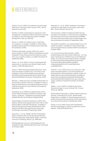 16
6 REFERENCES
O’Kane, M. et al. (2015) ‘Can patients use test results
effectively if they have direct access?’, BMJ : British
Medical Journal, 350.
Perfetti, R. (2013) ‘Comprehensive approach to the
management of diabetes: offering improved outcomes
for diabetics and the healthcare system’, Diabetes
Management, 3(6), pp. 505-528.
Pinchin, V. (2016) ‘I’m Feeling Yucky :( Searching
for symptoms on Google’. Available at: https://blog.
google/products/search/im-feeling-yucky-searching-
for-symptoms/ 2016].
PMGroup Worldwide Limited. (2014) The use of
search engines in health: PMGroup Worldwide Limited.
Available at: http://www.pmlive.com/pharma_news/
The_use_of_search_engines_in_health (Accessed: 16
September 2016).
Poote, A. E. et al. (2014) ‘A study of automated self-
assessment in a primary care student health centre
setting’. (1758-1109 (Electronic)).
Purdy, S. (2010) Avoiding hospital admissions, what
does the research evidence say?: The King’s Fund.
Available at: https://www.kingsfund.org.uk/sites/
files/kf/Avoiding-Hospital-Admissions-Sarah-Purdy-
December2010.pdf (Accessed: 16 September 2016).
Rehman, J. (2012) Accuracy of Medical Information on
the Internet: Scientific American. Available at: https://
blogs.scientificamerican.com/guest-blog/accuracy-of-
medical-information-on-the-internet/ (Accessed: 16
September 2016).
Richardson et al. (2009) Cost effectiveness of the
Expert Patients Programme (EPP) for patients with
chronic conditions. J Epidemiol Community Health
2008;62:361-367 doi:10.1136/jech.2006.057430
Royal College of General Practitioners. (2014) 34m
patients will fail to get appointment with a GP in 2014.
Royal College of General Practitioners. Available at:
http://www.rcgp.org.uk/news/2014/february/34m-
patients-will-fail-to-get-appointment-with-a-gp-
in-2014.aspx (Accessed: 16 September 2016).
Saczynski, J. S. et al. (2008) ‘Trends in Prehospital
Delay in Patients With Acute Myocardial Infarction
(from the Worcester Heart Attack Study)’, American
Journal of Cardiology, 102(12), pp. 1589-1594.
Self Management UK (n.d.): Self Management UK.
Available at: http://selfmanagementuk.org/ (Accessed:
25 October 2016).
Semigran, H. L. et al. (2015) ‘Evaluation of symptom
checkers for self diagnosis and triage: audit study’.
BMJ : British Medical Journal, 351.
The Economist. (2016) The National Health Service
Accident and emergency: The Economist. Available at:
http://www.economist.com/news/britain/21706563-
nhs-mess-reformers-believe-new-models-health-care-
many-pioneered (Accessed: 16 September 2016).
The Health Foundation. Co-creating Health (n.d.): The
Health Foundation. Available at: http://www.health.
org.uk/programmes/co-creating-health (Accessed: 25
October 2016).
U.S. Food and Drug Administration. (2013)
Understanding Over-the-Counter Medicines - As They
Grow: Teaching Your Children How To Use Medicines
Safely: U.S Food and Drug Administration. Available
at: http://www.fda.gov/Drugs/ResourcesForYou/
Consumers/BuyingUsingMedicineSafely/
UnderstandingOver-the-CounterMedicines/
ucm094876.htm.
Vanhoof, J. et al, (2015) Know your end-users: solid
organ transplant patients’ use and acceptance of
technology for self-management support: Center for
Health Services and Nursing Research. Available at:
https://www.medetel.eu/download/2015/parallel_
sessions/presentation/day2/Know_your_end_users_
Jasper_Vanhoof_Final.pdf (Accessed: 25 October
2016).
Walters, S. et al. (2015) ‘Is England closing the
international gap in cancer survival?’ Br J Cancer,
113(5), pp. 848-60.
World Health Organization. (2009) Health Promoting
Schools: A framework for action. World Health
Organization. Available at: http://www.wpro.who.int/
health_promotion/documents/docs/HPS_framework_
for_action.pdf (Accessed: 16 September 2016).
Zheng, H. et al. (2010) ‘Smart self-management:
assistive technology to support people with chronic
disease’, (1758-1109 (Electronic)).
 
