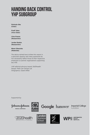 Simisola Oke
(Chair)
Fredi Yates
(Vice Chair)
Litza Krause
(Researcher)
Jordan Rankin
(Researcher)
Nkem Okwonko
(Materials)
The above named have written this report in
a personal capacity and views expressed do
not necessarily reflect those of their respective
employers or partner organisations supporting
the YHP.
YHP editorial advisory board: 2020health
Design: Matt Carr Design Ltd
Infographics: Sarah Willet
HANDING BACK CONTROL
YHP SUBGROUP
Supported by:
 