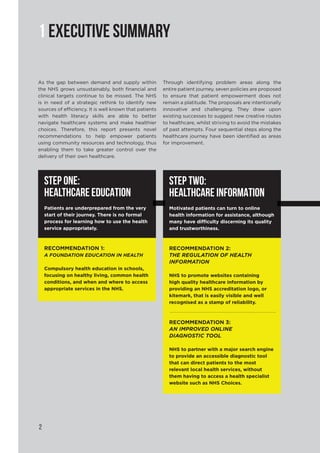 2
1 EXECUTIVE SUMMARY
As the gap between demand and supply within
the NHS grows unsustainably, both financial and
clinical targets continue to be missed. The NHS
is in need of a strategic rethink to identify new
sources of efficiency. It is well known that patients
with health literacy skills are able to better
navigate healthcare systems and make healthier
choices. Therefore, this report presents novel
recommendations to help empower patients
using community resources and technology, thus
enabling them to take greater control over the
delivery of their own healthcare.
Through identifying problem areas along the
entire patient journey, seven policies are proposed
to ensure that patient empowerment does not
remain a platitude. The proposals are intentionally
innovative and challenging. They draw upon
existing successes to suggest new creative routes
to healthcare, whilst striving to avoid the mistakes
of past attempts. Four sequential steps along the
healthcare journey have been identified as areas
for improvement.
STEP ONE:
HEALTHCARE EDUCATION
Patients are underprepared from the very
start of their journey. There is no formal
process for learning how to use the health
service appropriately.
RECOMMENDATION 1:
A FOUNDATION EDUCATION IN HEALTH
Compulsory health education in schools,
focusing on healthy living, common health
conditions, and when and where to access
appropriate services in the NHS.
STEP TWO:
HEALTHCARE INFORMATION
Motivated patients can turn to online
health information for assistance, although
many have difficulty discerning its quality
and trustworthiness.
RECOMMENDATION 2:
THE REGULATION OF HEALTH
INFORMATION
NHS to promote websites containing
high quality healthcare information by
providing an NHS accreditation logo, or
kitemark, that is easily visible and well
recognised as a stamp of reliability.
RECOMMENDATION 3:
AN IMPROVED ONLINE
DIAGNOSTIC TOOL
NHS to partner with a major search engine
to provide an accessible diagnostic tool
that can direct patients to the most
relevant local health services, without
them having to access a health specialist
website such as NHS Choices.
 