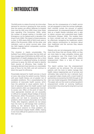 4
2 INTRODUCTION
The NHS exists in a state of turmoil, at a time when
demand for services is growing far more quickly
than the system can afford. Referrals to hospital
have risen by 20% since 2010, three times faster
than spending (The Economist, 2016), whilst
the number of people waiting in Accident and
Emergency is at its highest point in decades (The
King’s Fund, 2016). The impact of these pressures
is clear: in 2015 nearly 90% of NHS trusts were in
deficit (The Economist, 2016). All the while, vital
indicators, such as cancer survival rates, show
the NHS lagging behind comparable countries
(Walters et al., 2015).
This situation is clearly unsustainable. The
Nuffield Trust (2012) estimates that the NHS will
face a budget gap of £30 billion by 2020, with the
Department of Health pledging less than a third
of this amount in additional funding. As demand
continues to grow, the NHS will need to identify
fresh sources of efficiency. New models for
managing demand have become an unavoidable
area of focus for the NHS, and will continue to
direct the quest for efficiency.
Preventable demand for health services is found
at every step along the patient journey. Patients
with poor health literacy are at greater risk of
avoidable conditions. This is exacerbated by the
existence of inaccurate health sources, which
have the potential to cause patients harm. A
lack of education about the health system itself
means patients often use inappropriate channels
to access care. Often at the point of need, the
most appropriate channels are not accessible,
or difficult to navigate (Royal College of General
Practitioners, 2014). This presents a risk to patient
safety and can lead to worsening of health
problems, which increases the burden on the NHS.
Finally, after diagnosis, patients do not always
have the tools to self-manage their conditions,
adding to the demand faced by clinicians.
Technological solutions to these problems are
still underutilised (Digital Health, 2006), making
it ever more difficult for patients to be involved in
their own care.
These are the consequences of a health service
not yet equipped to meet the coming challenges.
Each shortfall curtails the process of patient
empowerment. An empowered patient is defined
here as a health literate individual who is able
to obtain, process and understand basic health
information (Morgan, 2016). This enables them
to think critically and act more autonomously
by effectively navigating the healthcare system
while making contributions to decisions about
their healthcare and the services they require
(Morgan, 2016).
Patients who are not empowered cost up to 21%
more than those that are (Purdy, 2010), as they
are more likely to make unhealthy choices and
use emergency care (The King’s Fund, 2016).
Despite strong evidence supporting patient
empowerment, there is a lack of focus on
this initiative.
This report outlines how the empowerment
of patients can be achieved. This will provide
patients with the tools to better manage their
health, reduce inappropriate use of services and
ultimately, help curtail the rise in demand. Such
an approach aligns closely with a novel model of
partnership envisioned by the NHS through its 50
new ‘care model vanguards’ (NHS England, 2016).
This paper sets out the route to achieving patient
empowerment amidst an evolving healthcare
environment, thus ensuring the long-term survival
of the NHS.
 