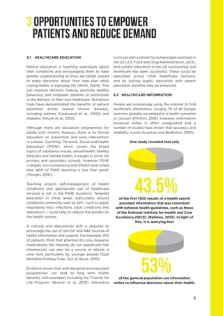 5
3 OPPORTUNITIES TO EMPOWER
PATIENTS AND REDUCE DEMAND
3.1	 HEALTHCARE EDUCATION
Patient education is teaching individuals about
their conditions and encouraging them to have
greater understanding so they are better placed
to make decisions about their care plan while
coping better in everyday life (WHO, 2009). This
can improve decision making, promote healthy
behaviour and empower patients to participate
in the delivery of their own healthcare. Numerous
trials have demonstrated the benefits of patient
education across several chronic diseases,
including asthma (Couturaud et al., 2002) and
diabetes (Khunti et al., 2012).
Although there are education programmes for
adults with chronic illnesses, there is no formal
education on prevention and early intervention
in schools. Currently, ‘Personal, Social and Health
Education’ (PSHE), which covers the broad
topics of substance misuse, sexual health, healthy
lifestyles and mental health, is taught in some UK
primary and secondary schools. However, PSHE
is largely non-compulsory and Ofsted have noted
that ‘40% of PSHE teaching is less than good’
(Morgan, 2016).
Teaching around self-management of health
conditions and appropriate use of healthcare
services is not in the PSHE Guidance. Targeted
education in these areas, particularly around
conditions commonly seen by GPs – such as upper
respiratory tract infections, back conditions and
depression – could help to reduce the burden on
the health service.
A cultural and educational shift is required to
encourage the use of non-GP and A&E sources of
health information and support. For example, 91%
of patients think that pharmacists only dispense
medications; the majority do not appreciate that
pharmacists can also be a source of advice, a
view held particularly by younger people (East
Berkshire Primary Care: Out of Hours, 2015).
Evidence shows that well-designed and executed
programmes can lead to long term health
benefits, with examples including the ‘Friends for
Life Program’ (Briesch et al., 2010). Interactive
curricula with a similar focus have been explored in
the US (U.S. Food and Drug Administration, 2013),
and current education in the UK surrounding oral
healthcare has been successful. These could be
replicated across other healthcare domains,
and by pairing pupils’ education with parent
education, benefits may be enhanced.
3.2	 HEALTHCARE INFORMATION
People are increasingly using the internet to find
healthcare information; roughly 1% of all Google
searches globally are related to a health symptom
or concern (Pinchin, 2016). However, information
accessed online is often unregulated and a
number of studies have shown that accuracy and
reliability is poor (Lissman and Boehnlein, 2001).
One study revealed that only
of the first 1300 results of a health search
provided information that was consistent
with national health guidelines, such as those
of the National Institute for Health and Care
Excellence (NICE) (Rehman, 2012). In light of
this, it is worrying that
of the general population use information
online to influence decisions about their health.
43.5%
53%
 