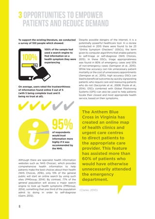 6
3 OPPORTUNITIES TO EMPOWER
PATIENTS AND REDUCE DEMAND
Although there are specialist health information
websites such as ‘NHS Choices’, which provides
comprehensive health information to help
patients make the best choices about their health
(NHS Choices, 2016), only 13% of the general
public will start an online search by using such
sites (PMGroup, 2014). By contrast, 77% of the
general population will access a major search
engine to look up health symptoms (PMGroup,
2014), something that one third of the population
admit to doing in order to self-diagnose
(Gann, 2012).
Despite possible dangers of the internet, it is a
potentially powerful healthcare tool. In a review
conducted in 2015 there were found to be 23
“Online Symptom Checkers” (OSCs), the term
given to computer algorithms that enable patients
to self-triage or self-diagnose (NHS Choices,
2015). In these OSCs, triage appropriateness
was found in 80% of emergency cases and 55%
of non-emergency cases (Semigran et al., 2015).
While low accuracy can risk unnecessary patient
mortality or the cost of unnecessary appointments
(Semigran et al., 2015), high accuracy OSCs can
lead to beneficial outcomes by quickly signposting
patients who require care and reassuring patients
who do not (Saczynski et al., 2008; Poote et al.,
2014). OSCs combined with Global Positioning
Systems (GPS) can also be used to help patients
locate their closest and most appropriate health
service, based on their symptoms.
The Anthem Blue
Cross in Virginia has
created an online map
of health clinics and
urgent care centres
to direct patients to
the appropriate care
provider. This feature
has assisted more than
60% of patients who
would have otherwise
unnecessarily attended
the emergency
department.
(Clarke, 2010).
100% of the sample had
used a search engine to
find information on a
health symptom they were
experiencing
To support the existing literature, we conducted
a survey of 100 people which showed:
On average, users rated the trustworthiness
of information found online 3 out of 5
(with 5 being complete trust and 0
being no trust at all).
100%
of respondents
would trust
information more
highly if it was
recommended by
the NHS.
95%
 
