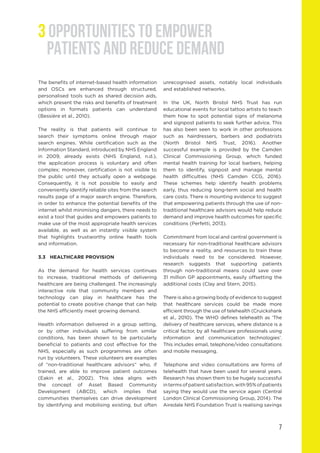 3 OPPORTUNITIES TO EMPOWER
PATIENTS AND REDUCE DEMAND
The benefits of internet-based health information
and OSCs are enhanced through structured,
personalised tools such as shared decision aids,
which present the risks and benefits of treatment
options in formats patients can understand
(Bessière et al., 2010).
The reality is that patients will continue to
search their symptoms online through major
search engines. While certification such as the
Information Standard, introduced by NHS England
in 2009, already exists (NHS England, n.d.),
the application process is voluntary and often
complex; moreover, certification is not visible to
the public until they actually open a webpage.
Consequently, it is not possible to easily and
conveniently identify reliable sites from the search
results page of a major search engine. Therefore,
in order to enhance the potential benefits of the
internet whilst minimising dangers, there needs to
exist a tool that guides and empowers patients to
make use of the most appropriate health services
available, as well as an instantly visible system
that highlights trustworthy online health tools
and information.
3.3	 HEALTHCARE PROVISION
As the demand for health services continues
to increase, traditional methods of delivering
healthcare are being challenged. The increasingly
interactive role that community members and
technology can play in healthcare has the
potential to create positive change that can help
the NHS efficiently meet growing demand.
Health information delivered in a group setting,
or by other individuals suffering from similar
conditions, has been shown to be particularly
beneficial to patients and cost effective for the
NHS, especially as such programmes are often
run by volunteers. These volunteers are examples
of “non-traditional healthcare advisors” who, if
trained, are able to improve patient outcomes
(Eakin et al., 2002). This idea aligns with
the concept of Asset Based Community
Development (ABCD), which implies that
communities themselves can drive development
by identifying and mobilising existing, but often
unrecognised assets, notably local individuals
and established networks.
In the UK, North Bristol NHS Trust has run
educational events for local tattoo artists to teach
them how to spot potential signs of melanoma
and signpost patients to seek further advice. This
has also been seen to work in other professions
such as hairdressers, barbers and podiatrists
(North Bristol NHS Trust, 2016). Another
successful example is provided by the Camden
Clinical Commissioning Group, which funded
mental health training for local barbers, helping
them to identify, signpost and manage mental
health difficulties (NHS Camden CCG, 2016).
These schemes help identify health problems
early, thus reducing long-term social and health
care costs. There is mounting evidence to suggest
that empowering patients through the use of non-
traditional healthcare advisors would help reduce
demand and improve health outcomes for specific
conditions (Perfetti, 2013).
Commitment from local and central government is
necessary for non-traditional healthcare advisors
to become a reality, and resources to train these
individuals need to be considered. However,
research suggests that supporting patients
through non-traditional means could save over
31 million GP appointments, easily offsetting the
additional costs (Clay and Stern, 2015).
There is also a growing body of evidence to suggest
that healthcare services could be made more
efficient through the use of telehealth (Cruickshank
et al., 2010). The WHO defines telehealth as ‘The
delivery of healthcare services, where distance is a
critical factor, by all healthcare professionals using
information and communication technologies’.
This includes email, telephone/video consultations
and mobile messaging.
Telephone and video consultations are forms of
telehealth that have been used for several years.
Research has shown them to be hugely successful
intermsofpatientsatisfaction,with95%ofpatients
saying they would use the service again (Central
London Clinical Commissioning Group, 2014). The
Airedale NHS Foundation Trust is realising savings
7
 