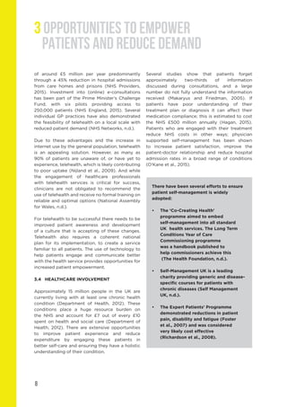 8
of around £5 million per year predominantly
through a 45% reduction in hospital admissions
from care homes and prisons (NHS Providers,
2015). Investment into (online) e-consultations
has been part of the Prime Minister’s Challenge
Fund, with six pilots providing access to
250,000 patients (NHS England, 2015). Several
individual GP practices have also demonstrated
the feasibility of telehealth on a local scale with
reduced patient demand (NHS Networks, n.d.).
Due to these advantages and the increase in
internet use by the general population, telehealth
is an appealing solution. However, as many as
90% of patients are unaware of, or have yet to
experience, telehealth, which is likely contributing
to poor uptake (Nijland et al., 2009). And while
the engagement of healthcare professionals
with telehealth services is critical for success,
clinicians are not obligated to recommend the
use of telehealth and receive no formal training on
reliable and optimal options (National Assembly
for Wales, n.d.).
For telehealth to be successful there needs to be
improved patient awareness and development
of a culture that is accepting of these changes.
Telehealth also requires a coherent national
plan for its implementation, to create a service
familiar to all patients. The use of technology to
help patients engage and communicate better
with the health service provides opportunities for
increased patient empowerment.
3.4	 HEALTHCARE INVOLVEMENT
Approximately 15 million people in the UK are
currently living with at least one chronic health
condition (Department of Health, 2012). These
conditions place a huge resource burden on
the NHS and account for £7 out of every £10
spent on health and social care (Department of
Health, 2012). There are extensive opportunities
to improve patient experience and reduce
expenditure by engaging these patients in
better self-care and ensuring they have a holistic
understanding of their condition.
Several studies show that patients forget
approximately two-thirds of information
discussed during consultations, and a large
number do not fully understand the information
received (Makaryus and Friedman, 2005). If
patients have poor understanding of their
treatment plan or diagnosis it can affect their
medication compliance; this is estimated to cost
the NHS £500 million annually (Hagan, 2015).
Patients who are engaged with their treatment
reduce NHS costs in other ways; physician
supported self-management has been shown
to increase patient satisfaction, improve the
patient-doctor relationship and reduce hospital
admission rates in a broad range of conditions
(O’Kane et al., 2015).
There have been several efforts to ensure
patient self-management is widely
adopted:
•	 The ‘Co-Creating Health’
	 programme aimed to embed
	 self-management into all standard
	 UK 	health services. The Long Term 	
	 Conditions Year of Care
	 Commissioning programme 		
	 was a handbook published to
	 help commissioners achieve this
	 (The Health Foundation, n.d.).
•	 Self-Management UK is a leading 		
	 charity providing generic and disease-	
	 specific courses for patients with 		
	 chronic diseases (Self Management 	
	 UK, n.d.).
•	 The Expert Patients’ Programme 		
	 demonstrated reductions in patient 	
	 pain, disability and fatigue (Foster
	 et al., 2007) and was considered
	 very likely cost effective
	 (Richardson et al., 2008).
3 OPPORTUNITIES TO EMPOWER
PATIENTS AND REDUCE DEMAND
 