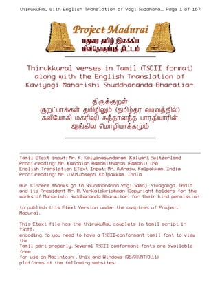 thirukuRaL with English Translation of Yogi Suddhanantha Bharathiar
                                                    ... Page 1 of 167




  Thirukkural verses in Tamil (TSCII format)
    along with the English Translation of
  Kaviyogi Maharishi Shuddhananda Bharatiar

                     ¾¢ÕìÌÈû
        ÌÈðÀ¡ì¸û ¾Á¢Æ¢Öõ (¾Á¢ú¾Ã ÅÊÅò¾¢ø)
        ¸Å¢§Â¡¸¢ Á¸Ã¢„¢ Íò¾¡Éó¾ À¡Ã¾¢Â¡Ã¢ý
               ¬í¸¢Ä ¦Á¡Æ¢Â¡ì¸Óõ



Tamil EText input: Mr. K. Kalyanasundaram (Kalyan), Switzerland
Proof-reading: Mr. Kandaiah Ramanitharan (Ramani), USA
English Translation EText Input: Mr. A.Arasu, Kalpakkam, India
Proof-reading: Mr. J.V.M.Joseph, Kalpakkam, India

Our sincere thanks go to Shuddhananda Yogi Samaj, Sivaganga, India
and its President Mr. R. Venkatakrishnan (Copyright holders for the
works of Maharishi Suddhananda Bharatiar) for their kind permission

to publish this Etext Version under the auspices of Project
Madurai.

This Etext file has the thirukuRaL couplets in tamil script in
TSCII-
encoding. So you need to have a TSCII-conformant tamil font to view
the
Tamil part properly. Several TSCII conformant fonts are available
free
for use on Macintosh , Unix and Windows (95/98/NT/3.11)
platforms at the following websites:
 