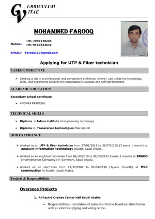URRICULUM
ITAE
Mohammed farooq
Applying for UTP & Fiber technician
CAREER OBJECTIVE
 Seeking a job in a professional and competitive ambience, where I can utilize my knowledge,
skills, and experience towards the organization’s success and self-development.
ACADEMIC EDUCATION
Secondary school certificate
 ANDHRA PRADESH.
TECHNICAL SKILLS
 Diploma in falcon institute of engineering technology
 Diploma in Transceiver technologies fiber optical
JOB EXPERIENCE
 Worked as an UTP & fiber technician from 27/06/2013 to 30/07/2015 (2 years 1 month) at
Anazeem information technology Riyadh, Saudi Arabia.
 Worked as an electrical technician from 06/10/2010 to 02/02/2013 2years 3 months at SRACO
(maintenance Company) in Dammam, Saudi Arabia.
 Worked as an electrician form 27/12/2007 to 06/04/2010 (2years 3month) at MSK
construction in Riyadh, Saudi Arabia.
Projects & Responsibilities
Overseas Projects
1. Al Rashid Orphan Center Hail Saudi Arabia
 Responsibilities: installation of main distribution board and distribution
with all electrical piping and wiring works.
Mobile:-
+91-7097278206
+91-9160333649
EMAIL:- Farook117@gmail.com
 