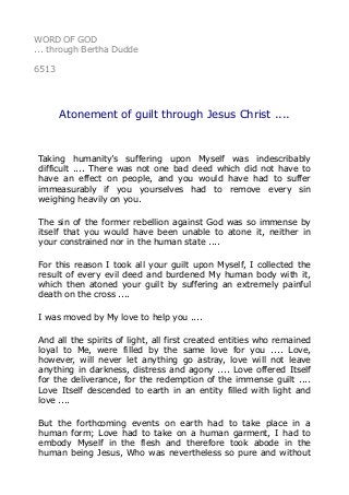 WORD OF GOD 
... through Bertha Dudde 
6513 
Atonement of guilt through Jesus Christ .... 
Taking humanity’s suffering upon Myself was indescribably 
difficult .... There was not one bad deed which did not have to 
have an effect on people, and you would have had to suffer 
immeasurably if you yourselves had to remove every sin 
weighing heavily on you. 
The sin of the former rebellion against God was so immense by 
itself that you would have been unable to atone it, neither in 
your constrained nor in the human state .... 
For this reason I took all your guilt upon Myself, I collected the 
result of every evil deed and burdened My human body with it, 
which then atoned your guilt by suffering an extremely painful 
death on the cross .... 
I was moved by My love to help you .... 
And all the spirits of light, all first created entities who remained 
loyal to Me, were filled by the same love for you .... Love, 
however, will never let anything go astray, love will not leave 
anything in darkness, distress and agony .... Love offered Itself 
for the deliverance, for the redemption of the immense guilt .... 
Love Itself descended to earth in an entity filled with light and 
love .... 
But the forthcoming events on earth had to take place in a 
human form; Love had to take on a human garment, I had to 
embody Myself in the flesh and therefore took abode in the 
human being Jesus, Who was nevertheless so pure and without 
 