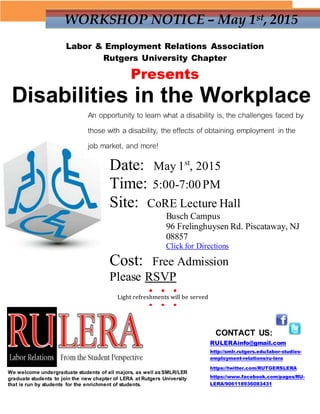 WORKSHOP NOTICE – May 1st, 2015
Labor & Employment Relations Association
Rutgers University Chapter
Presents
Disabilities in the Workplace
Date: May 1st
, 2015
Time: 5:00-7:00PM
Site: CoRE Lecture Hall
Busch Campus
96 Frelinghuysen Rd. Piscataway, NJ
08857
Click for Directions
Cost: Free Admission
Please RSVP
CONTACT US:
RULERAinfo@gmail.com
http://smlr.rutgers.edu/labor-studies-
employment-relations/ru-lera
https://twitter.com/RUTGERSLERA
https://www.facebook.com/pages/RU-
LERA/906118936083431
We welcome undergraduate students of all majors, as well asSMLR/LER
graduate students to join the new chapter of LERA at Rutgers University
that is run by students for the enrichment of students.
An opportunity to learn what a disability is, the challenges faced by
those with a disability, the effects of obtaining employment in the
job market, and more!
● ● ●
Light refreshments will be served
● ● ●
 