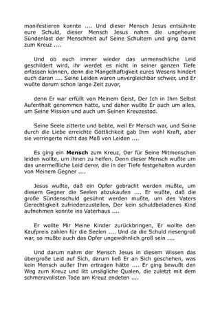 manifestieren konnte .... Und dieser Mensch Jesus entsühnte 
eure Schuld, dieser Mensch Jesus nahm die ungeheure 
Sündenlast der Menschheit auf Seine Schultern und ging damit 
zum Kreuz .... 
Und ob euch immer wieder das unmenschliche Leid 
geschildert wird, ihr werdet es nicht in seiner ganzen Tiefe 
erfassen können, denn die Mangelhaftigkeit eures Wesens hindert 
euch daran .... Seine Leiden waren unvergleichbar schwer, und Er 
wußte darum schon lange Zeit zuvor, 
denn Er war erfüllt von Meinem Geist, Der Ich in Ihm Selbst 
Aufenthalt genommen hatte, und daher wußte Er auch um alles, 
um Seine Mission und auch um Seinen Kreuzestod. 
Seine Seele zitterte und bebte, weil Er Mensch war, und Seine 
durch die Liebe erreichte Göttlichkeit gab Ihm wohl Kraft, aber 
sie verringerte nicht das Maß von Leiden .... 
Es ging ein Mensch zum Kreuz, Der für Seine Mitmenschen 
leiden wollte, um ihnen zu helfen. Denn dieser Mensch wußte um 
das unermeßliche Leid derer, die in der Tiefe festgehalten wurden 
von Meinem Gegner .... 
Jesus wußte, daß ein Opfer gebracht werden mußte, um 
diesem Gegner die Seelen abzukaufen .... Er wußte, daß die 
große Sündenschuld gesühnt werden mußte, um des Vaters 
Gerechtigkeit zufriedenzustellen, Der kein schuldbeladenes Kind 
aufnehmen konnte ins Vaterhaus .... 
Er wollte Mir Meine Kinder zurückbringen, Er wollte den 
Kaufpreis zahlen für die Seelen .... Und da die Schuld riesengroß 
war, so mußte auch das Opfer ungewöhnlich groß sein .... 
Und darum nahm der Mensch Jesus in diesem Wissen das 
übergroße Leid auf Sich, darum ließ Er an Sich geschehen, was 
kein Mensch außer Ihm ertragen hätte .... Er ging bewußt den 
Weg zum Kreuz und litt unsägliche Qualen, die zuletzt mit dem 
schmerzvollsten Tode am Kreuz endeten .... 
 