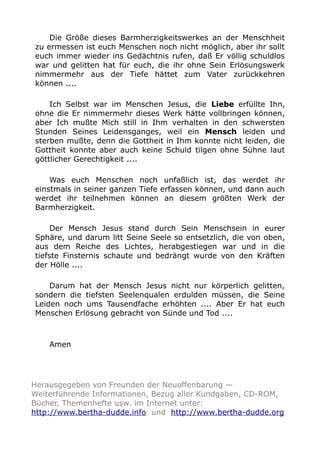 Die Größe dieses Barmherzigkeitswerkes an der Menschheit 
zu ermessen ist euch Menschen noch nicht möglich, aber ihr sollt 
euch immer wieder ins Gedächtnis rufen, daß Er völlig schuldlos 
war und gelitten hat für euch, die ihr ohne Sein Erlösungswerk 
nimmermehr aus der Tiefe hättet zum Vater zurückkehren 
können .... 
Ich Selbst war im Menschen Jesus, die Liebe erfüllte Ihn, 
ohne die Er nimmermehr dieses Werk hätte vollbringen können, 
aber Ich mußte Mich still in Ihm verhalten in den schwersten 
Stunden Seines Leidensganges, weil ein Mensch leiden und 
sterben mußte, denn die Gottheit in Ihm konnte nicht leiden, die 
Gottheit konnte aber auch keine Schuld tilgen ohne Sühne laut 
göttlicher Gerechtigkeit .... 
Was euch Menschen noch unfaßlich ist, das werdet ihr 
einstmals in seiner ganzen Tiefe erfassen können, und dann auch 
werdet ihr teilnehmen können an diesem größten Werk der 
Barmherzigkeit. 
Der Mensch Jesus stand durch Sein Menschsein in eurer 
Sphäre, und darum litt Seine Seele so entsetzlich, die von oben, 
aus dem Reiche des Lichtes, herabgestiegen war und in die 
tiefste Finsternis schaute und bedrängt wurde von den Kräften 
der Hölle .... 
Darum hat der Mensch Jesus nicht nur körperlich gelitten, 
sondern die tiefsten Seelenqualen erdulden müssen, die Seine 
Leiden noch ums Tausendfache erhöhten .... Aber Er hat euch 
Menschen Erlösung gebracht von Sünde und Tod .... 
Amen 
Herausgegeben von Freunden der Neuoffenbarung — 
Weiterführende Informationen, Bezug aller Kundgaben, CD-ROM, 
Bücher, Themenhefte usw. im Internet unter: 
http://www.bertha-dudde.info und http://www.bertha-dudde.org 
 