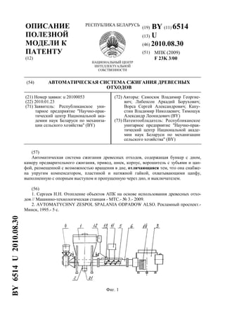 ОПИСАНИЕ
ПОЛЕЗНОЙ
МОДЕЛИ К
ПАТЕНТУ
(12)
РЕСПУБЛИКА БЕЛАРУСЬ
НАЦИОНАЛЬНЫЙ ЦЕНТР
ИНТЕЛЛЕКТУАЛЬНОЙ
СОБСТВЕННОСТИ
(19) BY (11) 6514
(13) U
(46) 2010.08.30
(51) МПК (2009)
F 23K 3/00
(54) АВТОМАТИЧЕСКАЯ СИСТЕМА СЖИГАНИЯ ДРЕВЕСНЫХ
ОТХОДОВ
(21) Номер заявки: u 20100053
(22) 2010.01.23
(71) Заявитель: Республиканское уни-
тарное предприятие "Научно-прак-
тический центр Национальной ака-
демии наук Беларуси по механиза-
ции сельского хозяйства" (BY)
(72) Авторы: Самосюк Владимир Георгие-
вич; Либенсон Аркадий Борухович;
Ворса Сергей Александрович; Капу-
стин Владимир Николаевич; Тимошук
Александр Леонидович (BY)
(73) Патентообладатель: Республиканское
унитарное предприятие "Научно-прак-
тический центр Национальной акаде-
мии наук Беларуси по механизации
сельского хозяйства" (BY)
(57)
Автоматическая система сжигания древесных отходов, содержащая бункер с дном,
камеру предварительного сжигания, привод, шнек, корпус, ворошитель с зубьями и цап-
фой, размещенной с возможностью вращения в дне, отличающаяся тем, что она снабже-
на упругим компенсатором, пластиной и натяжной гайкой, охватывающими цапфу,
выполненную с опорным выступом и пропущенную через дно, и выключателем.
(56)
1. Сергеев Н.Н. Отопление объектов АПК на основе использования древесных отхо-
дов // Машинно-технологическая станция - МТС.- № 3.- 2009.
2. AVTOMATYCHNY ZESPOL SPALANIA ODPADOW ALSO. Рекламный проспект.-
Минск, 1995.- 5 с.
Фиг. 1
BY6514U2010.08.30
 