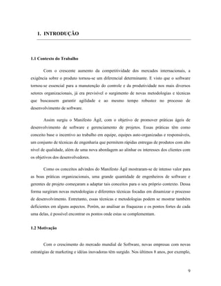 9
1. INTRODUÇÃO
1.1 Contexto do Trabalho
Com o crescente aumento da competitividade dos mercados internacionais, a
exigência sobre o produto tornou-se um diferencial determinante. E visto que o software
tornou-se essencial para a manutenção do controle e da produtividade nos mais diversos
setores organizacionais, já era previsível o surgimento de novas metodologias e técnicas
que buscassem garantir agilidade e ao mesmo tempo robustez no processo de
desenvolvimento de software.
Assim surgiu o Manifesto Ágil, com o objetivo de promover práticas ágeis de
desenvolvimento de software e gerenciamento de projetos. Essas práticas têm como
conceito base o incentivo ao trabalho em equipe, equipes auto-organizadas e responsáveis,
um conjunto de técnicas de engenharia que permitem rápidas entregas de produtos com alto
nível de qualidade, além de uma nova abordagem ao alinhar os interesses dos clientes com
os objetivos dos desenvolvedores.
Como os conceitos advindos do Manifesto Ágil mostraram-se de intenso valor para
as boas práticas organizacionais, uma grande quantidade de engenheiros de software e
gerentes de projeto começaram a adaptar tais conceitos para o seu próprio contexto. Dessa
forma surgiram novas metodologias e diferentes técnicas focadas em dinamizar o processo
de desenvolvimento. Entretanto, essas técnicas e metodologias podem se mostrar também
deficientes em alguns aspectos. Porém, ao analisar as fraquezas e os pontos fortes de cada
uma delas, é possível encontrar os pontos onde estas se complementam.
1.2 Motivação
Com o crescimento do mercado mundial de Software, novas empresas com novas
estratégias de marketing e idéias inovadoras têm surgido. Nos últimos 8 anos, por exemplo,
 