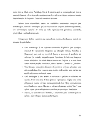 10
muito têm-se falado sobre Agilidade. Não é de admirar, pois a comunidade ágil tem-se
mostrado bastante eficaz, trazendo maneiras novas de resolver problemas antigos na área de
Gerenciamento de Projetos e Desenvolvimento de Software.
Dentro dessa comunidade, existe um verdadeiro ecossistema composto por
metodologias, técnicas e abordagens que, se executadas em conjunto de forma equilibrada,
são extremamente robustas do ponto de vista organizacional, garantindo qualidade,
objetividade e agilidade ao projeto.
É importante definir o conceito de metodologia, técnica, abordagem e método no
contexto desse trabalho:
 Uma metodologia é um conjunto estruturado de práticas (por exemplo:
Material de Treinamento, Programas de educação formais, Planilhas, e
Diagramas) que pode ser repetível durante o processo de produção de
software. Na verdade, metodologias de Engenharia de Software abrangem
muitas disciplinas, incluindo Gerenciamento de Projetos, e as suas fases
como: análise, projeto, codificação, teste, e mesmo a Garantia da Qualidade.
 Uma técnica é uma prática de desenvolvimento de software aplicada a uma
determinada fase. Por exemplo, uma técnica pode existir tanto na fase de
codificação quanto na fase de testes.
 Uma abordagem é uma forma de visualizar o projeto de software em
questão. Com uma série de boas práticas e princípios, propõe uma forma
diferente de encarar o projeto numa determinada fase. Não é completamente
especificada com regras. Mas, deixa o desenvolvedor do projeto “livre” para
aplicar regras que se adéquem aos conceitos propostos pela abordagem.
 Método, no contexto desse trabalho, é um termo geral utilizado para se
referir a metodologias, técnicas e abordagens.
 