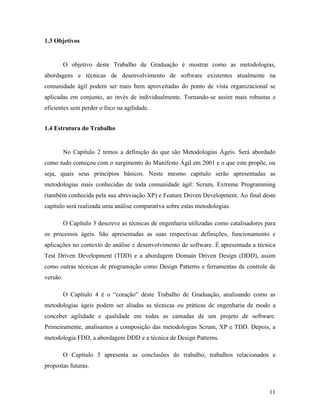 11
1.3 Objetivos
O objetivo deste Trabalho de Graduação é mostrar como as metodologias,
abordagens e técnicas de desenvolvimento de software existentes atualmente na
comunidade ágil podem ser mais bem aproveitadas do ponto de vista organizacional se
aplicadas em conjunto, ao invés de individualmente. Tornando-se assim mais robustas e
eficientes sem perder o foco na agilidade.
1.4 Estrutura do Trabalho
No Capítulo 2 temos a definição do que são Metodologias Ágeis. Será abordado
como tudo começou com o surgimento do Manifesto Ágil em 2001 e o que este propõe, ou
seja, quais seus princípios básicos. Neste mesmo capítulo serão apresentadas as
metodologias mais conhecidas de toda comunidade ágil: Scrum, Extreme Programming
(também conhecida pela sua abreviação XP) e Feature Driven Development. Ao final deste
capítulo será realizada uma análise comparativa sobre estas metodologias.
O Capítulo 3 descreve as técnicas de engenharia utilizadas como catalisadores para
os processos ágeis. São apresentadas as suas respectivas definições, funcionamento e
aplicações no contexto de análise e desenvolvimento de software. É apresentada a técnica
Test Driven Development (TDD) e a abordagem Domain Driven Design (DDD), assim
como outras técnicas de programação como Design Patterns e ferramentas de controle de
versão.
O Capítulo 4 é o “coração” deste Trabalho de Graduação, analisando como as
metodologias ágeis podem ser aliadas as técnicas ou práticas de engenharia de modo a
conceber agilidade e qualidade em todas as camadas de um projeto de software.
Primeiramente, analisamos a composição das metodologias Scrum, XP e TDD. Depois, a
metodologia FDD, a abordagem DDD e a técnica de Design Patterns.
O Capítulo 5 apresenta as conclusões do trabalho, trabalhos relacionados e
propostas futuras.
 