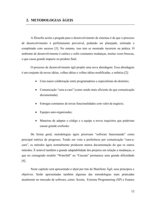 12
2. METODOLOGIAS ÁGEIS
A filosofia aceita e pregada para o desenvolvimento de sistemas é de que o processo
de desenvolvimento é perfeitamente previsível, podendo ser planejado, estimado e
completado com sucesso [3]. No entanto, isso tem se mostrado incorreto na prática. O
ambiente de desenvolvimento é caótico e sofre constantes mudanças, muitas vezes bruscas,
o que causa grande impacto no produto final.
O processo de desenvolvimento ágil propõe uma nova abordagem. Essa abordagem
é um conjunto de novas idéias, velhas idéias e velhas idéias modificadas, e enfatiza [2]:
 Uma maior colaboração entre programadores e especialistas do domínio;
 Comunicação “cara-a-cara” (como sendo mais eficiente do que comunicação
documentada);
 Entregas constantes de novas funcionalidades com valor de negócio;
 Equipes auto-organizadas;
 Maneiras de adaptar o código e a equipe a novos requisitos que poderiam
causar grande confusão;
De forma geral, metodologias ágeis priorizam “software funcionando” como
principal métrica de progresso. Tendo em vista a preferência por comunicação “cara-a-
cara”, os métodos ágeis normalmente produzem menos documentação do que os outros
métodos. É notável também a grande adaptabilidade dos projetos em relação a mudanças, o
que no consagrado modelo “Waterfall” ou “Cascata” permanece uma grande dificuldade
[4].
Neste capítulo será apresentado o ideal por trás do Manifesto Ágil, seus princípios e
objetivos. Serão apresentadas também algumas das metodologias mais praticadas
atualmente no mercado de software, como: Scrum, Extreme Programming (XP) e Feature
 