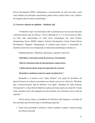 13
Driven Development (FDD). Analisaremos o funcionamento de cada uma delas, assim
como também suas principais características, pontos fortes e pontos fracos, com o objetivo
de comparar cada uma dessas metodologias.
2.1 Uma breve história de agilidade – Manifesto Ágil
“O Manifesto Ágil é uma declaração sobre os princípios que servem como base para
o desenvolvimento ágil de software.” [5] Foi elaborado de 11 a 13 de Fevereiro de 2001,
em Utah, onde representantes de várias novas metodologias, tais como Extreme
Programming, Scrum, DSDM, Adaptive Software Development, Crystal, Feature Driven
Development, Pragmatic Programming, se reuniram para discutir a necessidade de
alternativas mais leves em contraposição as tradicionais metodologias existentes [1].
Simplificadamente, o Manifesto Ágil prega os seguintes valores [5]:
“Indivíduos e interações acima de processos e ferramentas;
Software funcional acima de documentação compreensiva;
Colaboração do cliente acima de negociação do contrato;
Responder a mudanças acima de seguir um plano fixo;”
Nomeando a si mesmos como “Agile Alliance”, esse grupo de inovadores em
desenvolvimento de software concordaram em chamar esses novos valores de “Manifesto
para o Desenvolvimento Ágil de Software” (em inglês: “Manifesto for Agile Software
Development”). A frase final do Manifesto expressa de forma sucinta esse ideal [5]: “Sendo
assim, enquanto existe valor agregado aos itens da direita, nós valorizamos mais os itens da
esquerda.”
Através desses valores, os fundadores do Manifesto Ágil chegaram a conclusão de
doze princípios que deveriam reger as metodologias ágeis [6]:
1. Nossa maior prioridade é satisfazer o cliente, mediante a rápida e contínua entrega
de software funcional.
 