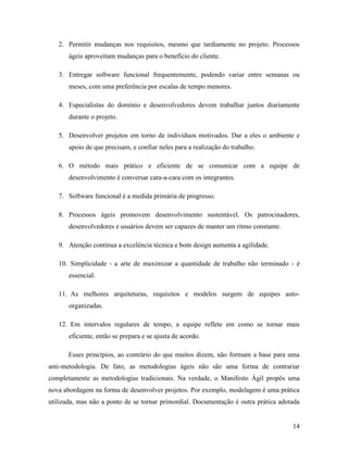 14
2. Permitir mudanças nos requisitos, mesmo que tardiamente no projeto. Processos
ágeis aproveitam mudanças para o benefício do cliente.
3. Entregar software funcional frequentemente, podendo variar entre semanas ou
meses, com uma preferência por escalas de tempo menores.
4. Especialistas do domínio e desenvolvedores devem trabalhar juntos diariamente
durante o projeto.
5. Desenvolver projetos em torno de indivíduos motivados. Dar a eles o ambiente e
apoio de que precisam, e confiar neles para a realização do trabalho.
6. O método mais prático e eficiente de se comunicar com a equipe de
desenvolvimento é conversar cara-a-cara com os integrantes.
7. Software funcional é a medida primária de progresso.
8. Processos ágeis promovem desenvolvimento sustentável. Os patrocinadores,
desenvolvedores e usuários devem ser capazes de manter um ritmo constante.
9. Atenção contínua a excelência técnica e bom design aumenta a agilidade.
10. Simplicidade - a arte de maximizar a quantidade de trabalho não terminado - é
essencial.
11. As melhores arquiteturas, requisitos e modelos surgem de equipes auto-
organizadas.
12. Em intervalos regulares de tempo, a equipe reflete em como se tornar mais
eficiente, então se prepara e se ajusta de acordo.
Esses princípios, ao contrário do que muitos dizem, não formam a base para uma
anti-metodologia. De fato, as metodologias ágeis não são uma forma de contrariar
completamente as metodologias tradicionais. Na verdade, o Manifesto Ágil propôs uma
nova abordagem na forma de desenvolver projetos. Por exemplo, modelagem é uma prática
utilizada, mas não a ponto de se tornar primordial. Documentação é outra prática adotada
 