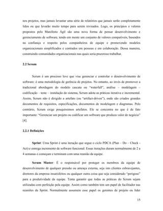 15
nos projetos, mas jamais levantar uma série de relatórios que jamais serão completamente
lidos ou que levarão muito tempo para serem revisados. Logo, os princípios e valores
propostos pelo Manifesto Ágil são uma nova forma de pensar desenvolvimento e
gerenciamento de software, tendo em mente um conjunto de valores compatíveis, baseados
na confiança e respeito pelos companheiros de equipe e promovendo modelos
organizacionais simplificados e centrados em pessoas e em colaboração. Dessa maneira,
construindo comunidades organizacionais nas quais seria prazeroso trabalhar.
2.2 Scrum
Scrum é um processo leve que visa gerenciar e controlar o desenvolvimento de
software: é uma metodologia de gerência de projetos. No entanto, ao invés de promover a
tradicional abordagem do modelo cascata ou “waterfall”, análise – modelagem –
codificação – teste – instalação do sistema, Scrum adota as práticas iterativa e incremental.
Assim, Scrum não é dirigido a artefato (ou “artifact-driven”), onde são criados grandes
documentos de requisitos, especificações, documentos de modelagem e diagramas. Pelo
contrário, Scrum exige pouquíssimos artefatos. Ele se concentra no que é de fato
importante: “Gerenciar um projeto ou codificar um software que produza valor de negócio”
[4].
2.2.1 Definições
Sprint: Uma Sprint é uma iteração que segue o ciclo PDCA (Plan – Do – Check -
Act) e entrega incremento de software funcional. Essas iterações duram normalmente de 2 a
4 semanas e começam e terminam com uma reunião da equipe.
Scrum Master: É o responsável por proteger os membros da equipe de
desenvolvimento de qualquer pressão ou ameaça externa, seja isto clientes esbravejantes,
diretores da empresa insatisfeitos ou qualquer outra coisa que seja considerado “perigoso”
para a produtividade da equipe. Tenta garantir que todas as práticas do Scrum sejam
utilizadas com perfeição pela equipe. Assim como também tem um papel de facilitador nas
reuniões da Sprint. Normalmente assumem esse papel os gerentes de projeto ou líder
 