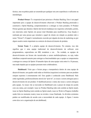 16
técnico, mas na prática pode ser assumido por qualquer um com experiência o suficiente na
metodologia.
Product Owner: É o responsável por priorizar o Product Backlog. Este é um papel
importante pois a equipe de desenvolvimento observará o Product Backlog priorizado e
construirá o Sprint Backlog, comprometendo-se a entregar os itens postados. O Product
Owner garante que durante a Sprint não haverá mudanças nos requisitos solicitados, porém,
nos intervalos entre Sprints ele possui total liberdade para modificá-los. Essa função é
realizada por uma pessoa que simulará o papel de cliente em relação ao produto (daí o
nome “Owner”). O papel é normalmente exercido por alguém da área de marketing ou por
algum usuário muito importante no contexto do desenvolvimento do produto.
Scrum Team: É a própria equipe de desenvolvimento. No entanto, isso não
significa que é uma equipe tradicional de desenvolvimento de software com
programadores, especialistas em BD, testadores e etc. . Na verdade, as equipes de
desenvolvimento em Scrum são incentivadas a serem multidisciplinares, ou seja, todos
trabalham cooperativamente para entregar as funcionalidades que a equipe se comprometeu
a entregar no começo do Sprint. O tamanho típico de uma equipe varia entre 6 e 10 pessoas,
mas nada impede que as equipes possuam mais colaboradores.
Dashboard: Visto que o Scrum prega a transparência dentro de uma equipe de
desenvolvimento, um quadro onde todas as histórias (requisitos) existentes para um produto
estejam expostas é extremamente útil. Este quadro é conhecido como Dashboard. Nele
estão registradas, preferencialmente através de “post-its”, as issues a serem entregues para o
desenvolvimento de um produto. O dashboard possui o status das issues a serem entregues
pela equipe. As issues vão se movendo no Dashboard com o passar do tempo de acordo
com seu status, por exemplo: issue no Product Backlog (não está contida na Sprint atual),
issue no Sprint Backlog (está contida na Sprint atual), issue no Work in Progress (trabalho
sendo feito no momento exato), issue na revisão e issue finalizada. As divisões existentes
podem ser modificadas de acordo com a necessidade de cada equipe. A figura 1 mostra
como deve ser a organização de um dashboard;
 