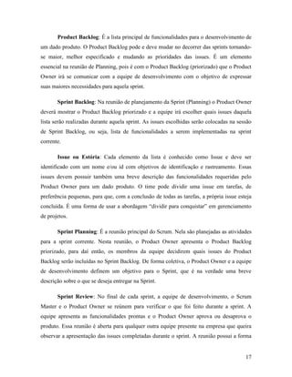 17
Product Backlog: É a lista principal de funcionalidades para o desenvolvimento de
um dado produto. O Product Backlog pode e deve mudar no decorrer das sprints tornando-
se maior, melhor especificado e mudando as prioridades das issues. É um elemento
essencial na reunião de Planning, pois é com o Product Backlog (priorizado) que o Product
Owner irá se comunicar com a equipe de desenvolvimento com o objetivo de expressar
suas maiores necessidades para aquela sprint.
Sprint Backlog: Na reunião de planejamento da Sprint (Planning) o Product Owner
deverá mostrar o Product Backlog priorizado e a equipe irá escolher quais issues daquela
lista serão realizadas durante aquela sprint. As issues escolhidas serão colocadas na sessão
de Sprint Backlog, ou seja, lista de funcionalidades a serem implementadas na sprint
corrente.
Issue ou Estória: Cada elemento da lista é conhecido como Issue e deve ser
identificado com um nome e/ou id com objetivos de identificação e rastreamento. Essas
issues devem possuir também uma breve descrição das funcionalidades requeridas pelo
Product Owner para um dado produto. O time pode dividir uma issue em tarefas, de
preferência pequenas, para que, com a conclusão de todas as tarefas, a própria issue esteja
concluída. É uma forma de usar a abordagem “dividir para conquistar” em gerenciamento
de projetos.
Sprint Planning: É a reunião principal do Scrum. Nela são planejadas as atividades
para a sprint corrente. Nesta reunião, o Product Owner apresenta o Product Backlog
priorizado, para daí então, os membros da equipe decidirem quais issues do Product
Backlog serão incluídas no Sprint Backlog. De forma coletiva, o Product Owner e a equipe
de desenvolvimento definem um objetivo para o Sprint, que é na verdade uma breve
descrição sobre o que se deseja entregar na Sprint.
Sprint Review: No final de cada sprint, a equipe de desenvolvimento, o Scrum
Master e o Product Owner se reúnem para verificar o que foi feito durante a sprint. A
equipe apresenta as funcionalidades prontas e o Product Owner aprova ou desaprova o
produto. Essa reunião é aberta para qualquer outra equipe presente na empresa que queira
observar a apresentação das issues completadas durante o sprint. A reunião possui a forma
 