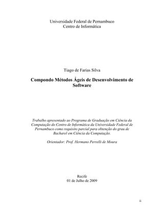 ii
Universidade Federal de Pernambuco
Centro de Informática
Tiago de Farias Silva
Compondo Métodos Ágeis de Desenvolvimento de
Software
Trabalho apresentado ao Programa de Graduação em Ciência da
Computação do Centro de Informática da Universidade Federal de
Pernambuco como requisito parcial para obtenção do grau de
Bacharel em Ciência da Computação.
Orientador: Prof. Hermano Perrelli de Moura
Recife
01 de Julho de 2009
 