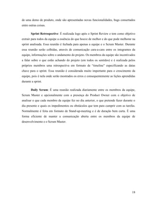 18
de uma demo de produto, onde são apresentadas novas funcionalidades, bugs consertados
entre outras coisas.
Sprint Retrospective: É realizada logo após o Sprint Review e tem como objetivo
extrair para todos da equipe a essência do que houve de melhor e do que pode melhorar na
sprint analisada. Essa reunião é fechada para apenas a equipe e o Scrum Master. Durante
essa reunião serão colhidas, através de comunicação cara-a-cara entre os integrantes da
equipe, informações sobre o andamento do projeto. Os membros da equipe são incentivados
a falar sobre o que estão achando do projeto (em todos os sentidos) e é realizada pelos
próprios membros uma retrospectiva em formato de “timeline” especificando as datas
chave para o sprint. Essa reunião é considerada muito importante para o crescimento da
equipe, pois é nela onde serão mostrados os erros e consequentemente as lições aprendidas
durante a sprint.
Daily Scrum: É uma reunião realizada diariamente entre os membros da equipe,
Scrum Master e opcionalmente com a presença do Product Owner com o objetivo de
analisar o que cada membro da equipe fez no dia anterior, o que pretende fazer durante o
dia presente e quais os impedimentos ou obstáculos que tem para cumprir com as tarefas.
Normalmente é feita em formato de Stand-up-meeting e é de duração bem curta. É uma
forma eficiente de manter a comunicação aberta entre os membros da equipe de
desenvolvimento e o Scrum Master.
 