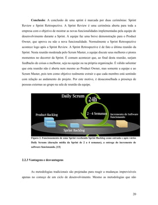 20
Conclusão: A conclusão de uma sprint é marcada por duas cerimônias: Sprint
Review e Sprint Retrospective. A Sprint Review é uma cerimônia aberta para toda a
empresa com o objetivo de mostrar as novas funcionalidades implementadas pela equipe de
desenvolvimento durante a Sprint. A equipe faz uma breve demonstração para o Product
Owner, que aprova ou não a nova funcionalidade. Normalmente a Sprint Retrospective
acontece logo após a Sprint Review. A Sprint Retrospective é de fato a última reunião da
Sprint. Nesta reunião moderada pelo Scrum Master, a equipe discute seus melhores e piores
momentos no decorrer da Sprint. É comum acontecer que, ao final desta reunião, surjam
feedbacks de coisas a melhorar, seja na equipe ou na própria organização. É válido salientar
que esta reunião não é aberta nem mesmo ao Product Owner, mas somente a equipe e ao
Scrum Master, pois tem como objetivo realmente extrair o que cada membro está sentindo
com relação ao andamento do projeto. Por este motivo, é desaconselhada a presença de
pessoas externas ao grupo na sala de reunião da equipe.
Figura 2. Funcionamento de uma Sprint recebendo Sprint Backlog como entrada e após vários
Daily Scrums (duração média da Sprint de 2 a 4 semanas), a entrega do incremento de
software funcionando. [13]
2.2.3 Vantagens e desvantagens
As metodologias tradicionais são projetadas para reagir a mudanças imprevisíveis
apenas no começo de um ciclo de desenvolvimento. Mesmo as metodologias que não
 