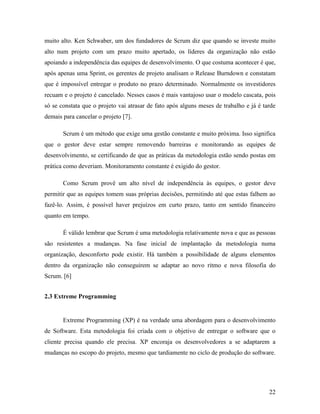 22
muito alto. Ken Schwaber, um dos fundadores de Scrum diz que quando se investe muito
alto num projeto com um prazo muito apertado, os líderes da organização não estão
apoiando a independência das equipes de desenvolvimento. O que costuma acontecer é que,
após apenas uma Sprint, os gerentes de projeto analisam o Release Burndown e constatam
que é impossível entregar o produto no prazo determinado. Normalmente os investidores
recuam e o projeto é cancelado. Nesses casos é mais vantajoso usar o modelo cascata, pois
só se constata que o projeto vai atrasar de fato após alguns meses de trabalho e já é tarde
demais para cancelar o projeto [7].
Scrum é um método que exige uma gestão constante e muito próxima. Isso significa
que o gestor deve estar sempre removendo barreiras e monitorando as equipes de
desenvolvimento, se certificando de que as práticas da metodologia estão sendo postas em
prática como deveriam. Monitoramento constante é exigido do gestor.
Como Scrum provê um alto nível de independência às equipes, o gestor deve
permitir que as equipes tomem suas próprias decisões, permitindo até que estas falhem ao
fazê-lo. Assim, é possível haver prejuízos em curto prazo, tanto em sentido financeiro
quanto em tempo.
É válido lembrar que Scrum é uma metodologia relativamente nova e que as pessoas
são resistentes a mudanças. Na fase inicial de implantação da metodologia numa
organização, desconforto pode existir. Há também a possibilidade de alguns elementos
dentro da organização não conseguirem se adaptar ao novo ritmo e nova filosofia do
Scrum. [6]
2.3 Extreme Programming
Extreme Programming (XP) é na verdade uma abordagem para o desenvolvimento
de Software. Esta metodologia foi criada com o objetivo de entregar o software que o
cliente precisa quando ele precisa. XP encoraja os desenvolvedores a se adaptarem a
mudanças no escopo do projeto, mesmo que tardiamente no ciclo de produção do software.
 