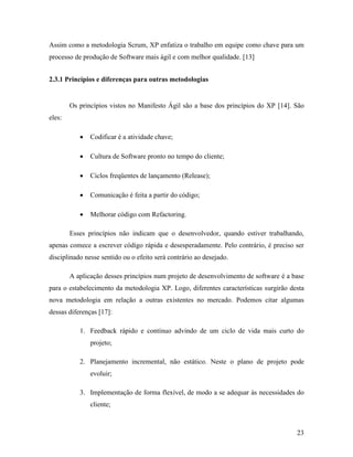 23
Assim como a metodologia Scrum, XP enfatiza o trabalho em equipe como chave para um
processo de produção de Software mais ágil e com melhor qualidade. [13]
2.3.1 Princípios e diferenças para outras metodologias
Os princípios vistos no Manifesto Ágil são a base dos princípios do XP [14]. São
eles:
 Codificar é a atividade chave;
 Cultura de Software pronto no tempo do cliente;
 Ciclos freqüentes de lançamento (Release);
 Comunicação é feita a partir do código;
 Melhorar código com Refactoring.
Esses princípios não indicam que o desenvolvedor, quando estiver trabalhando,
apenas comece a escrever código rápida e desesperadamente. Pelo contrário, é preciso ser
disciplinado nesse sentido ou o efeito será contrário ao desejado.
A aplicação desses princípios num projeto de desenvolvimento de software é a base
para o estabelecimento da metodologia XP. Logo, diferentes características surgirão desta
nova metodologia em relação a outras existentes no mercado. Podemos citar algumas
dessas diferenças [17]:
1. Feedback rápido e contínuo advindo de um ciclo de vida mais curto do
projeto;
2. Planejamento incremental, não estático. Neste o plano de projeto pode
evoluir;
3. Implementação de forma flexível, de modo a se adequar às necessidades do
cliente;
 