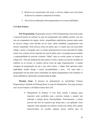 24
4. Baseia-se em comunicação oral, testes, e escrever código como uma forma
de descrever a estrutura e propósito do sistema;
5. Alto nível de colaboração entre programadores com menos habilidades;
2.3.2 Boas Práticas
Pair-Programming: Programação em par ou Pair-Programming é uma técnica para
o desenvolvimento de software na qual um programador não trabalha sozinho, mas sim
com um companheiro de equipe. Assim, compartilham experiências, pensam juntos antes
de escrever código, tiram dúvidas um do outro, enfim, trabalham conjuntamente num
mesmo computador. Nesta técnica, temos um piloto, que é o usuário que está escrevendo
código, e temos o navegador, que é o usuário responsável por revisar cada linha de código
escrita. Isso costuma aliviar a pressão em cima do piloto, pois o navegador possui também
a responsabilidade de procurar eventuais “falhas” tanto na escrita quanto no design do
código [15]. Para que nenhuma das duas partes se limite a apenas um tipo de atividade (só
codificar ou só revisar), os usuários devem trocar de lugar frequentemente. A grande
vantagem da programação em par é que, dessa forma, o código final apresenta maior
legibilidade, melhor design e menor susceptibilidade a erros. Por outro lado, a
programação em par pode causar intimidação em alguns programadores mais retraídos ou
menos habilidosos, diminuindo a produtividade da dupla.
Planning Game: O processo de planejamento na metodologia Extreme
Programming é chamado de Planning Game ou Jogo do Planejamento. Esse jogo acontece
uma vez por iteração e é dividida em duas fases [15]:
 Planejamento do Release: O foco desta reunião é planejar quais
requisitos serão escolhidos para a próxima iteração e quando será
realizada a entrega dessas funcionalidades. Primeiramente, o cliente
proverá uma lista de requisitos que deseja para a sua aplicação. Estes
requisitos serão mapeados em estórias e escritos em cartões. Daí a equipe
desenvolvedora irá escolher algumas dessas estórias para ser
 