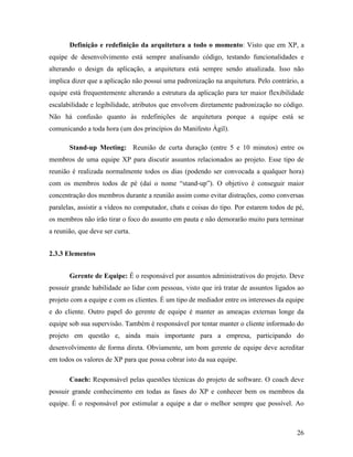 26
Definição e redefinição da arquitetura a todo o momento: Visto que em XP, a
equipe de desenvolvimento está sempre analisando código, testando funcionalidades e
alterando o design da aplicação, a arquitetura está sempre sendo atualizada. Isso não
implica dizer que a aplicação não possui uma padronização na arquitetura. Pelo contrário, a
equipe está frequentemente alterando a estrutura da aplicação para ter maior flexibilidade
escalabilidade e legibilidade, atributos que envolvem diretamente padronização no código.
Não há confusão quanto às redefinições de arquitetura porque a equipe está se
comunicando a toda hora (um dos princípios do Manifesto Ágil).
Stand-up Meeting: Reunião de curta duração (entre 5 e 10 minutos) entre os
membros de uma equipe XP para discutir assuntos relacionados ao projeto. Esse tipo de
reunião é realizada normalmente todos os dias (podendo ser convocada a qualquer hora)
com os membros todos de pé (daí o nome “stand-up”). O objetivo é conseguir maior
concentração dos membros durante a reunião assim como evitar distrações, como conversas
paralelas, assistir a vídeos no computador, chats e coisas do tipo. Por estarem todos de pé,
os membros não irão tirar o foco do assunto em pauta e não demorarão muito para terminar
a reunião, que deve ser curta.
2.3.3 Elementos
Gerente de Equipe: É o responsável por assuntos administrativos do projeto. Deve
possuir grande habilidade ao lidar com pessoas, visto que irá tratar de assuntos ligados ao
projeto com a equipe e com os clientes. É um tipo de mediador entre os interesses da equipe
e do cliente. Outro papel do gerente de equipe é manter as ameaças externas longe da
equipe sob sua supervisão. Também é responsável por tentar manter o cliente informado do
projeto em questão e, ainda mais importante para a empresa, participando do
desenvolvimento de forma direta. Obviamente, um bom gerente de equipe deve acreditar
em todos os valores de XP para que possa cobrar isto da sua equipe.
Coach: Responsável pelas questões técnicas do projeto de software. O coach deve
possuir grande conhecimento em todas as fases do XP e conhecer bem os membros da
equipe. É o responsável por estimular a equipe a dar o melhor sempre que possível. Ao
 