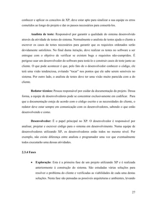 27
conhecer e aplicar os conceitos de XP, deve estar apto para sinalizar a sua equipe os erros
cometidos ao longo do projeto e dar os passos necessários para consertá-los.
Analista de teste: Responsável por garantir a qualidade do sistema desenvolvido
através da atividade de testes do sistema. Normalmente o analista de testes ajuda o cliente a
escrever os casos de testes necessários para garantir que os requisitos ordenados serão
devidamente satisfeitos. No final duma iteração, deve realizar os testes no software a ser
entregue com o objetivo de verificar se existem bugs e requisitos não-cumpridos. É
perigoso usar um desenvolvedor do software para testá-lo e construir casos de teste junto ao
cliente. O que pode acontecer é que, pelo fato de o desenvolvedor conhecer o código, ele
terá uma visão tendenciosa, evitando “tocar” nos pontos que ele sabe serem sensíveis no
sistema. Por outro lado, o analista de testes deve ter uma visão muito parecida com a do
cliente.
Redator técnico: Pessoa responsável por cuidar da documentação do projeto. Dessa
forma, a equipe de desenvolvedores pode se concentrar exclusivamente em codificar. Para
que a documentação esteja de acordo com o código escrito e as necessidades do cliente, o
redator deve estar sempre em comunicação com os desenvolvedores, sabendo o que estão
desenvolvendo e como.
Desenvolvedor: É o papel principal no XP. O desenvolvedor é responsável por
analisar, projetar e escrever código para o sistema em desenvolvimento. Numa equipe de
desenvolvedores utilizando XP, os desenvolvedores estão todos no mesmo nível. Por
exemplo, não existe diferença entre analista e programador uma vez que eventualmente
todos executarão uma dessas atividades.
2.3.4 Fases
 Exploração: Esta é a primeira fase de um projeto utilizando XP e é realizada
anteriormente à construção do sistema. São estudadas várias soluções para
resolver o problema do cliente e verificadas as viabilidades de cada uma destas
soluções. Nesta fase são pensadas as possíveis arquiteturas e ambientes, levando
 