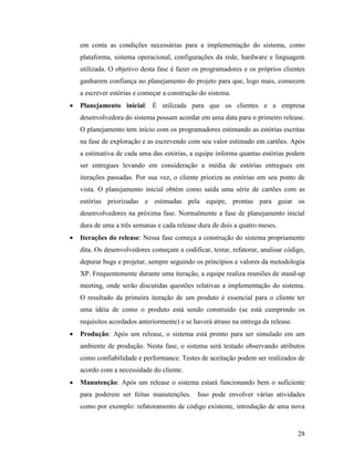 28
em conta as condições necessárias para a implementação do sistema, como
plataforma, sistema operacional, configurações da rede, hardware e linguagem
utilizada. O objetivo desta fase é fazer os programadores e os próprios clientes
ganharem confiança no planejamento do projeto para que, logo mais, comecem
a escrever estórias e começar a construção do sistema.
 Planejamento inicial: É utilizada para que os clientes e a empresa
desenvolvedora do sistema possam acordar em uma data para o primeiro release.
O planejamento tem início com os programadores estimando as estórias escritas
na fase de exploração e as escrevendo com seu valor estimado em cartões. Após
a estimativa de cada uma das estórias, a equipe informa quantas estórias podem
ser entregues levando em consideração a média de estórias entregues em
iterações passadas. Por sua vez, o cliente prioriza as estórias em seu ponto de
vista. O planejamento inicial obtém como saída uma série de cartões com as
estórias priorizadas e estimadas pela equipe, prontas para guiar os
desenvolvedores na próxima fase. Normalmente a fase de planejamento inicial
dura de uma a três semanas e cada release dura de dois a quatro meses.
 Iterações do release: Nessa fase começa a construção do sistema propriamente
dita. Os desenvolvedores começam a codificar, testar, refatorar, analisar código,
depurar bugs e projetar, sempre seguindo os princípios e valores da metodologia
XP. Frequentemente durante uma iteração, a equipe realiza reuniões de stand-up
meeting, onde serão discutidas questões relativas a implementação do sistema.
O resultado da primeira iteração de um produto é essencial para o cliente ter
uma idéia de como o produto está sendo construído (se está cumprindo os
requisitos acordados anteriormente) e se haverá atraso na entrega da release.
 Produção: Após um release, o sistema está pronto para ser simulado em um
ambiente de produção. Nesta fase, o sistema será testado observando atributos
como confiabilidade e performance. Testes de aceitação podem ser realizados de
acordo com a necessidade do cliente.
 Manutenção: Após um release o sistema estará funcionando bem o suficiente
para poderem ser feitas manutenções. Isso pode envolver várias atividades
como por exemplo: refatoramento de código existente, introdução de uma nova
 