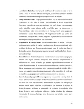 30
 Arquitetos-chefe: Responsáveis pela modelagem do sistema em todas as fases.
Como o FDD dá bastante ênfase à modelagem, os arquitetos-chefe são bastante
cobrados e são diretamente responsáveis pelo sucesso do projeto.
 Programadores-chefe: Os programadores-chefe são os desenvolvedores mais
experientes. A eles são atribuídas funcionalidades a serem construídas.
Entretanto, eles não as constroem sozinhos. Ao invés disso, o programador-
chefe identifica quais classes estão envolvidas para se desenvolver a
funcionalidade e reúne seus proprietários de classes, criando uma equipe para
implementar aquela funcionalidade. O programador-chefe age como um
coordenador, designer líder e mentor, enquanto os proprietários de classes fazem
a maior parte da programação das funcionalidades.
 Proprietários de código/classes: São os desenvolvedores da equipe. Codificam,
projetam e fazem análise de código a qualquer nível. Possuem propriedade sobre
o código, de forma que ficam responsáveis pela parte de código que lhes foi
designada. Assim, são diretamente responsáveis pela legibilidade, bom design e
clareza do código.
 Especialistas do domínio: Podem ser membros externos ou internos do projeto.
Interno seria algum membro designado para entender completamente as
necessidades do cliente de modo que pudesse representá-lo nas reuniões da
equipe. Externo no caso de o próprio cliente participar das reuniões no projeto.
São as pessoas que mais conhecem sobre o assunto abordado. O objetivo deles é
passar para a equipe o máximo de conhecimento sobre o domínio, de modo que
os membros da equipe possam também se tornar experts no domínio.
 Gerente de configuração: Membro responsável por controlar o código fonte de
todo o sistema, mantendo sempre atualizadas as alterações realizadas ao término
ou início de cada funcionalidade. Normalmente o gerente de configuração
assume outros papéis relativos à configuração dos sistemas da equipe de
desenvolvimento, aliviando a quantidade de trabalho desperdiçada pelos
desenvolvedores com problemas relativos a falhas técnicas das máquinas
(formatação do sistema, backups, troca de mouses ou teclados e etc.) entre
outras coisas.
 