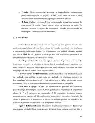 31
 Testador: Membro responsável por testar as funcionalidades implementadas
pelos desenvolvedores do projeto. Escrever testes, casos de teste e testar
funcionalidades manualmente são as principais tarefas do testador.
 Redator técnico: Responsável pela documentação gerada nas reuniões de
planejamento da equipe. Dessa maneira, alivia os membros da equipe de
trabalhos relativos à escrita de documentos, focando exclusivamente na
modelagem e construção das funcionalidades.
2.4.2 Boas práticas
Feature Driven Development possui um conjunto de boas práticas baseadas nas
práticas de engenharia de software. Essas práticas são baseadas na visão de valor do cliente,
e não da equipe de desenvolvimento [23]. É justamente essa fusão de práticas e técnicas
que torna o FDD tão útil. Algumas práticas que têm sido amplamente aproveitadas no
mercado de desenvolvimento de software são listadas.
Modelagem do domínio: Explora e explica o domínio do problema a ser resolvido
tendo como perspectiva a orientação a objetos. Esta é considerada uma boa prática, pois
ajuda a descrever o domínio da aplicação, provendo uma modelagem genérica de alto nível
no qual podem ser adicionadas várias funcionalidades.
Desenvolvimento por funcionalidade: Qualquer atividade a ser desenvolvida deve
ser analisada para verificar se esta pode ser quebrada em atividades menores, ou
funcionalidades atômicas (indivisíveis). Essa prática torna o código inteiro mais seguro
contra erros. Além do mais, garante flexibilidade e escalabilidade ao código [24].
Posse sobre o código: Em FDD, os desenvolvedores possuem individualmente
posse de código. Por exemplo, a classe A, B e C pertencem ao programador 1, enquanto as
classes X, Y e Z pertencem ao programador 2. O proprietário do código torna-se
automaticamente responsável pela performance, consistência, corretude e integração da
classe. O proprietário é aconselhado a utilizar os melhores padrões da engenharia de
software. No entanto, está livre para criar seus próprios padrões.
Equipes de funcionalidades: São equipes pequenas responsáveis por desenvolver
uma pequena atividade. Dessa forma, a equipe decide de forma conjunta como será feito o
 