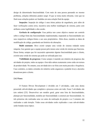 32
design de determinada funcionalidade. Com mais de uma pessoa pensando no mesmo
problema, soluções diferentes podem surgir. O que se torna muito eficiente, visto que no
final essas soluções podem ser fundidas em uma solução final da equipe.
Inspeções: Inspeção de código é uma ótima prática de engenharia, pois além de
fazer verificações contra erros, incentiva uma melhor modelagem do sistema, junto com
atributos como legibilidade e alta coesão.
Gerência de configuração: Essa prática tem como objetivo manter um controle
sobre o código fonte das funcionalidades implementadas, mapeando as funcionalidades aos
seus respectivos códigos-fontes e aos seus proprietários. Além disso, mantém as datas de
modificação do código, guardando um histórico de alterações.
Build constante: Deve existir sempre uma versão do sistema rodando numa
máquina. Isso garante que a equipe possui pelo menos uma versão do sistema que funciona.
Dessa forma, sempre que for necessário apresentar alguma funcionalidade para o cliente,
existirá uma versão do sistema que pode ser utilizada para isso.
Visibilidade do progresso: Como sempre é mantido um relatório de progresso das
atividades do projeto, todos na equipe e fora dela sabem exatamente como estão em termos
de produtividade. No entanto, essa atividade deve ser feita com muita precisão e frequência.
Caso contrário, os dados extraídos do relatório serão enganosos e poderão levar a decisões
desastrosas para o cliente.
2.4.3 Fases
O Feature Driven Development é dividido em 5 atividades, cada uma destas
possuindo sub-atividades que compõem o processo como um todo. Essas 5 atividades são
(em ordem) [23]: Desenvolver um modelo geral, gerar uma lista de funcionalidades,
planejar por funcionalidade, modelar por funcionalidade e construir por funcionalidade. As
três primeiras são realizadas uma vez antes da realização do projeto e as 2 restantes são
realizadas a cada iteração. Todas essas atividades serão explicadas e suas sub-atividades
serão listadas nesse tópico.
 