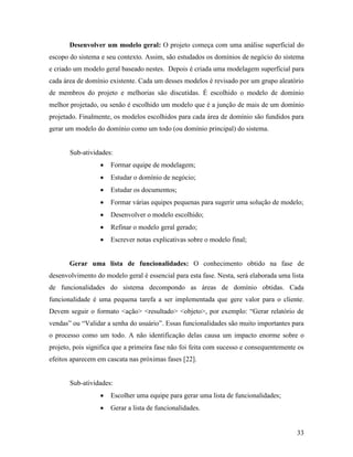 33
Desenvolver um modelo geral: O projeto começa com uma análise superficial do
escopo do sistema e seu contexto. Assim, são estudados os domínios de negócio do sistema
e criado um modelo geral baseado nestes. Depois é criada uma modelagem superficial para
cada área de domínio existente. Cada um desses modelos é revisado por um grupo aleatório
de membros do projeto e melhorias são discutidas. É escolhido o modelo de domínio
melhor projetado, ou senão é escolhido um modelo que é a junção de mais de um domínio
projetado. Finalmente, os modelos escolhidos para cada área de domínio são fundidos para
gerar um modelo do domínio como um todo (ou domínio principal) do sistema.
Sub-atividades:
 Formar equipe de modelagem;
 Estudar o domínio de negócio;
 Estudar os documentos;
 Formar várias equipes pequenas para sugerir uma solução de modelo;
 Desenvolver o modelo escolhido;
 Refinar o modelo geral gerado;
 Escrever notas explicativas sobre o modelo final;
Gerar uma lista de funcionalidades: O conhecimento obtido na fase de
desenvolvimento do modelo geral é essencial para esta fase. Nesta, será elaborada uma lista
de funcionalidades do sistema decompondo as áreas de domínio obtidas. Cada
funcionalidade é uma pequena tarefa a ser implementada que gere valor para o cliente.
Devem seguir o formato <ação> <resultado> <objeto>, por exemplo: “Gerar relatório de
vendas” ou “Validar a senha do usuário”. Essas funcionalidades são muito importantes para
o processo como um todo. A não identificação delas causa um impacto enorme sobre o
projeto, pois significa que a primeira fase não foi feita com sucesso e consequentemente os
efeitos aparecem em cascata nas próximas fases [22].
Sub-atividades:
 Escolher uma equipe para gerar uma lista de funcionalidades;
 Gerar a lista de funcionalidades.
 