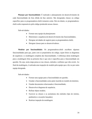 34
Planejar por funcionalidade: É realizado o planejamento de desenvolvimento de
cada funcionalidade da lista obtida da fase anterior. São designadas classes ou código
específico para os programadores-chefe tomarem conta. Daí em diante, os programadores-
chefe serão responsáveis pelo código produzido nessas classes.
Sub-atividades:
 Formar uma equipe de planejamento
 Determinar a sequência de desenvolvimento das funcionalidades;
 Designar atividades de negócio para os programadores-chefe;
 Designar classes para os desenvolvedores.
Modelar por funcionalidade: Os programadores-chefe escolhem algumas
funcionalidades para que, junto com os proprietários de código, sejam feitos os diagramas
de sequência e a modelagem completa das funcionalidades. A diferença desta modelagem
para a modelagem feita na primeira fase é que esta é específica para a funcionalidade em
questão. Ou seja, nesta etapa pensa-se nas classes, métodos e atributos que irão existir. Ao
final da modelagem, é realizada uma inspeção do modelo pela equipe que a fez ou por outra
equipe designada.
Sub-atividades:
 Formar uma equipe para a funcionalidade em questão;
 Estudar a funcionalidade como parte inserida no modelo de domínio;
 Estudar documentos relacionados á funcionalidade;
 Desenvolver diagrama de sequência;
 Refinar objeto modelo;
 Escrever as classes e as assinaturas dos métodos (tipo de retorno,
parâmetros e exceções lançadas);
 Realizar inspeção da modelagem.
 