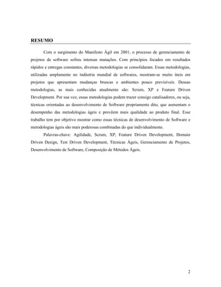 2
RESUMO
Com o surgimento do Manifesto Ágil em 2001, o processo de gerenciamento de
projetos de software sofreu intensas mutações. Com princípios focados em resultados
rápidos e entregas constantes, diversas metodologias se consolidaram. Essas metodologias,
utilizadas amplamente no indústria mundial de softwares, mostram-se muito úteis em
projetos que apresentam mudanças bruscas e ambientes pouco previsíveis. Dessas
metodologias, as mais conhecidas atualmente são: Scrum, XP e Feature Driven
Development. Por sua vez, essas metodologias podem trazer consigo catalisadores, ou seja,
técnicas orientadas ao desenvolvimento de Software propriamente dito, que aumentam o
desempenho das metodologias ágeis e provêem mais qualidade ao produto final. Esse
trabalho tem por objetivo mostrar como essas técnicas de desenvolvimento de Software e
metodologias ágeis são mais poderosas combinadas do que individualmente.
Palavras-chave: Agilidade, Scrum, XP, Feature Driven Development, Domain
Driven Design, Test Driven Development, Técnicas Ágeis, Gerenciamento de Projetos,
Desenvolvimento de Software, Composição de Métodos Ágeis.
 